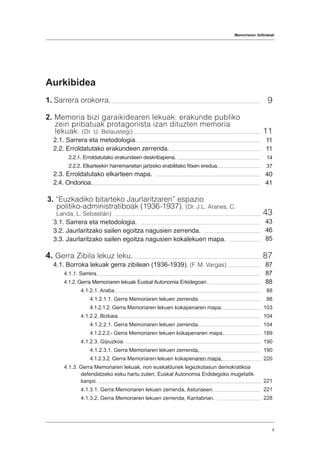 Memoriaren ibilbideak
5
Aurkibidea
1. Sarrera orokorra.
2. Memoria bizi garaikidearen lekuak: erakunde publiko
zein pribatuak protagonista izan dituzten memoria
lekuak. (Dr. U. Belaustegi)
2.1. Sarrera eta metodologia.
2.2. Erroldatutako erakundeen zerrenda.
2.2.1. Erroldatutako erakundeen deskribapena.
2.2.2. Elkarteekin harremanetan jartzeko erabilitako fitxen eredua.
2.3. Erroldatutako elkarteen mapa.
2.4. Ondorioa.
3. “Euzkadiko bitarteko Jaurlaritzaren” espazio
politiko-administratiboak (1936-1937). (Dr. J.L. Aranes, C.
Landa, L. Sebastián)
3.1. Sarrera eta metodologia.
3.2. Jaurlaritzako sailen egoitza nagusien zerrenda.
3.3. Jaurlaritzako sailen egoitza nagusien kokalekuen mapa.
4. Gerra Zibila lekuz leku.
4.1. Borroka lekuak gerra zibilean (1936-1939). (F. M. Vargas)
4.1.1. Sarrera.
4.1.2. Gerra Memoriaren lekuak Euskal Autonomia Erkidegoan.
4.1.2.1. Araba.
4.1.2.1.1. Gerra Memoriaren lekuen zerrenda.
4.1.2.1.2. Gerra Memoriaren lekuen kokapenaren mapa.
4.1.2.2. Bizkaia.
4.1.2.2.1. Gerra Memoriaren lekuen zerrenda.
4.1.2.2.2.- Gerra Memoriaren lekuen kokapenaren mapa.
4.1.2.3. Gipuzkoa.
4.1.2.3.1. Gerra Memoriaren lekuen zerrenda.
4.1.2.3.2. Gerra Memoriaren lekuen kokapenaren mapa.
4.1.3. Gerra Memoriaren lekuak, non euskaldunek legezkotasun demokratikoa
defendatzeko esku hartu zuten, Euskal Autonomia Erdidegoko mugetatik
kanpo.
4.1.3.1. Gerra Memoriaren lekuen zerrenda, Asturiasen.
4.1.3.2. Gerra Memoriaren lekuen zerrenda, Kantabrian.
9
11
11
11
14
37
40
41
43
43
46
85
87
87
87
88
88
88
103
104
104
189
190
190
220
221
221
228
 