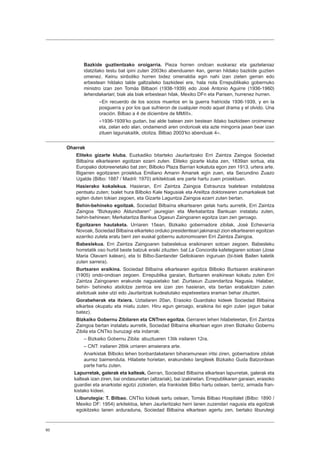 60
Bazkide guztientzako oroigarria. Pieza horren ondoan euskaraz eta gaztelaniaz
idatzitako testu bat ipini zuten 2003ko abenduaren 4an, gerran hildako bazkide guztien
omenez. Keinu sinboliko horren bidez omenaldia egin nahi izan zieten gerran edo
erbestean hildako talde galtzaileko bazkideei ere, hala nola Errepublikako gobernuko
ministro izan zen Tomás Bilbaori (1938-1939) edo José Antonio Aguirre (1936-1960)
lehendakariari, biak ala biak erbestean hilak, Mexiko DFn eta Parisen, hurrenez hurren.
«En recuerdo de los socios muertos en la guerra fratricida 1936-1939, y en la
posguerra y por los que sufrieron de cualquier modo aquel drama y el olvido. Una
oración. Bilbao a 4 de diciembre de MMIII».
«1936-1939ʼko gudan, bai alde batean zein bestean ildako bazkideen oroimenez
eta, zelan edo alan, ondamendi aren ondorioak eta azte mingorra jasan bear izan
zituen lagunakaitik, otoitza. Bilbao 2003ʼko abenduak 4».
Oharrak
Eliteko gizarte kluba. Euzkadiko bitarteko Jaurlaritzako Erri Zaintza Zaingoa Sociedad
Bilbaína elkartearen egoitzan ezarri zuten. Eliteko gizarte kluba zen, 1839an sortua, eta
Europako dotoreenetako bat zen; Bilboko Plaza Barrian kokatuta egon zen 1913. urtera arte.
Bigarren egoitzaren proiektua Emiliano Amann Amanek egin zuen, eta Secundino Zuazo
Ugalde (Bilbo: 1887 / Madril: 1970) arkitektoak ere parte hartu zuen proiektuan.
Hasierako kokalekua. Hasieran, Erri Zaintza Zaingoa Estraunza txaletean instalatzea
pentsatu zuten; txalet hura Bilboko Kale Nagusiak eta Areiltza doktorearen zumarkaleak bat
egiten duten tokian zegoen, eta Gizarte Laguntza Zaingoa ezarri zuten bertan.
Behin-behineko egoitzak. Sociedad Bilbaína elkartearen gelak hartu aurretik, Erri Zaintza
Zaingoa “Bizkayako Aldundiaren” jauregian eta Merkataritza Bankuan instalatu zuten,
behin-behinean; Merkataritza Bankua Ogasun Zaingoaren egoitza izan zen geroago.
Egoitzaren hautaketa. Urriaren 15ean, Bizkaiko gobernadore zibilak, José Echevarría
Novoak, Sociedad Bilbaína elkarteko orduko presidenteari jakinarazi zion elkartearen egoitzan
ezarriko zutela eratu berri zen euskal gobernu autonomoaren Erri Zaintza Zaingoa.
Babeslekua. Erri Zaintza Zaingoaren babeslekua eraikinaren sotoan zegoen. Babesleku
horretatik oso hurbil beste batzuk eraiki zituzten: bat La Concordia kafetegiaren sotoan (Jose
Maria Olavarri kalean), eta bi Bilbo-Santander Geltokiaren inguruan (bi-biek Bailen kaletik
zuten sarrera).
Burtsaren eraikina. Sociedad Bilbaína elkartearen egoitza Bilboko Burtsaren eraikinaren
(1905) ondo-ondoan zegoen. Errepublika garaian, Burtsaren eraikinean kokatu zuten Erri
Zaintza Zaingoaren erakunde nagusietako bat: Ziurtasun Zuzendaritza Nagusia. Halaber,
behin- behineko atxilotze zentroa ere izan zen hasieran, eta bertan erabakitzen zuten
atxilotuak aske utzi edo Jaurlaritzak kudeatutako espetxeetara eraman behar zituzten.
Gorabeherak eta itxiera. Uztailaren 20an, Erasoko Guardiako kideek Sociedad Bilbaína
elkartea okupatu eta miatu zuten. Hiru egun geroago, eraikina itxi egin zuten (egun bakar
batez).
Bizkaiko Gobernu Zibilaren eta CNTren egoitza. Gerraren lehen hilabeteetan, Erri Zaintza
Zaingoa bertan instalatu aurretik, Sociedad Bilbaína elkartean egon ziren Bizkaiko Gobernu
Zibila eta CNTko buruzagi eta indarrak:
– Bizkaiko Gobernu Zibila: abuztuaren 13tik irailaren 12ra.
– CNT: irailaren 26tik urriaren amaierara arte.
Anarkistak Bilboko lehen bonbardaketaren biharamunean iritsi ziren, gobernadore zibilak
aurrez baimenduta. Hilabete horietan, erakundeko langileek Bizkaiko Guda Batzordean
parte hartu zuten.
Lapurretak, galerak eta kalteak. Gerran, Sociedad Bilbaína elkartean lapurretak, galerak eta
kalteak izan ziren, bai ondasunetan (altzariak), bai izakinetan. Errepublikaren garaian, erasoko
guardiei eta anarkistei egotzi zizkieten, eta frankistek Bilbo hartu ostean, berriz, armada fran-
kistako kideei.
Liburutegia: T. Bilbao. CNTko kideak sartu ostean, Tomás Bilbao Hospitalet (Bilbo: 1890 /
Mexiko DF: 1954) arkitektoa, lehen Jaurlaritzako herri lanen zuzendari nagusia eta egoitzak
egokitzeko lanen arduraduna, Sociedad Bilbaína elkartean agertu zen, bertako liburutegi
 