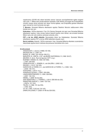 Memoriaren ibilbideak
61
ospetsuaren (30.000 ale) ateak itsutzeko asmoz: barruan neurrigabekeriak egitea eragotzi
nahi zuen. T. Bilbao bera (erakundearen bazkidea, EAE-ANVko buruzagia eta Errepublikako
ministro izango zena) arduratu zen atean horma egiteaz, eta Errepublika garaian elkartean
egon zirenak ez ziren konturatu ere egin.
T. Monzón. Sociedad Bilbaína elkartearen egoitza Telesforo Monzón sailburuaren ohiko
bizitoki ere izan zen.
Kaleratzea. 1937ko ekainaren 17an, Erri Zaintza Zaingoak utzi egin zuen Sociedad Bilbaína
elkartearen egoitza. Indar armatu batzuk bakarrik geratu ziren bertan, eta armada frankista
Bilbon sartu zen arte eraikina zaintzeaz arduratu ziren.
FET y de las JONS alderdia. Gerraosteko lehen lau hilabeteetan, Sociedad Bilbaína
elkartearen egoitza FET y de las JONS alderdiak okupatu zuen.
Berriz irekitzea. Azkenik, 1937ko azaroaren 14an, Sociedad Bilbaína elkarteko zuzendaritza
batzordeak egoitza berriz irekitzea eta jarduerari berrekitea lortu zuen.
Erreferentziak
ANASAGASTI, I. (koord.) (1986b: 85-106).
BACIGALUPE, C. (1997: 91).
BASAS, M. (1989: 154-158 eta 198-211).
BASURTO, N.; URETA, J. M.ª, eta MURO GAZTAÑAGA, R. (1990: 56-57)
BEURKO, S. de [L. Ruiz de Aguirre] (1977: or.g.).
BUERBA Y ARENA, M. (1993: 467-469).
– (1997: 249-255).
CENICACELAYA, J.; ROMÁN, A., eta SALOÑA, I. (2002: 62).
ENCISO, J. (1913: 145-165).
GARCÍA DE LA TORRE, B. I., eta GARCÍA DE LA TORRE, F. J. (1993: 132).
– (2009: 156-157).
GOIOGANA, I. (2014: or.g.).
GONZÁLEZ OLIVER, J. (2007: 205-206).
LANDA MONTENEGRO, C. (1994: 359-384).
– (2007: 102-103).
NIEBEL, I. (2009: 93 eta 205).
SAN SEBASTIÁN, F., y TORRES, J. (2013: 208-209 eta 225).
SEBASTIÁN GARCÍA, L. (1994: 133-134).
– (2007a: 161-162).
TALÓN, V. (1988: 161 eta 253).
– (1994: 463).
VV. AA. (1965: 73-92 eta 134-145).
ZABALA ALLENDE, F. (2006: 87-96 eta 229-230).
 