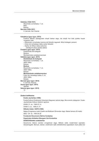 Memoriaren ibilbideak
63
Helbidea (1936-1937)
Mazarredo zumarkalea, 7. zk.
Bilbo
Bizkaia
Barrutia (1936-1937)
9. barrutia: San Vicente
Kokalekua (gaur egun: 2015)
Eraikina Bilboko Zabalguneko etxadi batean dago, eta etxadi hori bide publiko hauek
mugatzen dute:
– Mazarredo zumarkalea (sarrera eta fatxada nagusiak: Albia lorategien parean)
– Colon de Larreategui kalea (ezker fatxada)
– Ibañez de Bilbao kalea (eskuina)
Zabalgune plaza (atzeko aldea)
Erabilera (gaur egun: 2015)
Etxebizitzak eta bulegoak
Bankua
Merkataritzako establezimenduak
Helbidea (gaur egun: 2015)
Etxebizitzak eta bulegoak
Mazarredo zumarkalea, 7. zk.
48001 Bilbo
Bizkaia
Bankua
Mazarredo zumarkalea, 7. zk.
48001 Bilbo
Bizkaia
Merkataritzako establezimendua
Colon de Larreategui kalea, 8. zk.
48001 Bilbo
Bizkaia
Barrutia (gaur egun: 2015)
6. barrutia: Abando
Auzoa (gaur egun: 2015)
Abando
Sekzioa (gaur egun: 2015)
12
Ondare kalifikazioa
Eusko Jaurlaritza (1996)
Euskal Kultura Ondarearen Inbentario Nagusian sartuta dago, Monumentu kategorian. Eusko
Jaurlaritzako Kultura Sailaren agindua
EHAA, 51. zk., 1995.03.14
EHAA, 9. zk., 1996.01.15
Bilboko Udala: HAPO (1995)
Babes Erregimena duten Eraikin eta Multzoen Zerrendan dago: Babes berezia (B maila)
BAO, 124. zk., 1995.06.29
Fundación Docomomo Ibérico fundazioa
Espainiako Arkitekto Elkargoen Goi Kontseilua
EHAEO-Bizkaiko ordezkaritza
Docomomo Ibérico izeneko erregistroan dago, Bilboko estilo modernistari egindako
ekarpenagatik. Barruan, atarian, eraikinaren balio arkitektonikoa egiaztatzen duen plaka bat
 