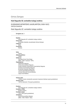 Memoriaren ibilbideak
65
Gintza Zaingoa
Kale Nagusiko 62. zenbakiko bulego eraikina
EUZKADIKO BITARTEKO JAURLARITZA (1936-1937)
GINTZA ZAINGOA
Kale Nagusiko 62. zenbakiko bulego eraikina
Erregistro zk. 5
Egoitza
Kale Nagusiko 62. zenbakiko bulego eraikina
Erakundea
Euzkadiko bitarteko Jaurlaritzako Gintza Zaingoa
Udalerria
Bilbo
Probintzia
Bizkaia
Saila
Gintza
Alderdi politikoa
PSOE
Sailburua
Santiago Aznar Sarachaga
(Bilbo: 1903 / Caracas: 1979)
Organigrama
Idazkaritza Nagusia
Gintza Zuzendaritza Nagusia
Gudaz Kanpoko Itxasontzien Zuzendaritza Nagusia
Arraintza Zuzendaritza Nagusia
Errekiñak Arautzeko Batzordea
Tximist-indar Batzorde Nagusia
Gintzen Batzorde Koordinatzailea
Lege Onuemalletza
Hasiera data
1936ko urriaren amaieratik azaroaren hasierara bitartean (gutxi gorabehera)
Amaiera data
1937ko ekainaren 16a (gutxi gorabehera)
Eraikina
Kale Nagusiko 62. zenbakiko bulego eraikina
Erabilera (1936)
Bulego eraikina
Eraikitze urteak
1914-1920 (gutxi gorabehera)
Arkitektoa
Daniel Escondrillas Abásolo
(Bilbo: 1853 / Madril: 1922)
 