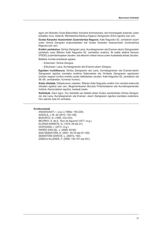Memoriaren ibilbideak
67
egon zen Bizkaiko Guda Batzordeko Industria Komisariotza, eta horrexegatik aukeratu zuten
kokaleku hura. Azkenik, Merkataritza Bankua Ogasun Zaingoaren (EAJ) egoitza izan zen.
Gudaz Kanpoko Itxasontzien Zuzendaritza Nagusia. Kale Nagusiko 62. zenbakian ezarri
zuten Gintza Zaingoko erakundeetako bat Gudaz Kanpoko Itxasoentzien Zuzendaritza
Nagusia izan zen.
Eraikin partekatua. Gintza Zaingoak Lana, Aurrebegiramen eta Eraman-ekarri Zaingoarekin
partekatu zuen Bilboko Kale Nagusiko 62. zenbakiko eraikina. Bi sailak alderdi beraren
(PSOE) zuzendaritzapean zeuden, eta elkarren artean lotura zuten kudeaketa arloak zituzten.
Baliteke horrela antolatuta egotea:
- Ezkerrean: Gintza Zaingoa.
- Eskuinean: Lana, Aurrebegiramen eta Eraman-ekarri Zaingoa.
Egoitzen hurbiltasuna. Gintza Zaingoaren eta Lana, Aurrebegiramen eta Eraman-ekarri
Zaingoaren egoitza izandako eraikina Salerosketa eta Orniketa Zaingoaren egoitzaren
ondoan zegoen (ondoz ondoko posta helbideetan zeuden: Kale Nagusiko 62. zenbakian eta
58.-60. zenbakietan, hurrenez hurren).
Areto ofizialak. Diktaduraren urteetan, Bilboko Kale Nagusiko eraikin hori zenbait erakunde
ofizialen egoitza izan zen, Mugimenduaren Burutza Probintzialaren eta Aurreikuspenerako
Institutu Nazionalaren egoitza, besteak beste.
Sarbideak. Gaur egun, hiru ataritatik sar daiteke lehen Eusko Jaurlaritzako Gintza Zaingoa-
ren eta Lana, Aurrebegiramen eta Eraman- ekarri Zaingoaren egoitza izandako eraikinera.
Hiru atariek dute 62 zenbakia.
Erreferentziak
ANASAGASTI, I. (zuz.) (1986a: 195-228).
AZAOLA, J. M. de (2010: 153-156).
BASURTO, N. (1999: 232-233).
BEURKO, S. de [L. Ruiz de Aguirre] (1977: or.g.).
ELORZA ARRIETA, G. (1976: 29 eta 31).
GOIOGANA, I. (2014: or.g.).
PARDO SAN GIL, J. (2008: 62-65)
SAN SEBASTIÁN, K. (2001: 45-70 eta 97-102).
SEBASTIÁN GARCÍA, L. (2007a: 162).
ZABALA ALLENDE, F. (2006: 155-161 eta 231).
 