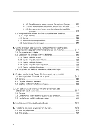 6
4.1.3.3. Gerra Memoriaren lekuen zerrenda, Gaztela-Leon (Burgos).
4.1.3.4. Gerra Memoriaren lekuen zerrenda, Aragoin eta Katalunian.
4.1.3.5. Gerra Memoriaren lekuen zerrenda, erdialde eta hegoaldeko
eremuan.
4.2. Hiriguneen eta herrien aurkako bonbardaketen zerrenda.
(Dr. X. Irujo, A.Pérez)
4.2.1. Sarrera.
4.2.2. Bonbardatutako herrien zerrenda.
4.2.3. Bonbardatutako herrien mapak.
5. Gerra Zibilean espetxe eta kontzentrazio esparru gisa
erabilitako espazioak: memoria lekuak. (Dr. A. Ipiña)
5.1. Sarrera eta metodologia.
5.2. Espetxeen eta atxilotze zentroen zerrenda.
5.2.1. Espetxe frankistak, Araban.
5.2.2. Espetxe errepublikanoak, Bizkaian.
5.2.3. Espetxe frankistak, Bizkaian.
5.2.4. Espetxe errepublikanoak, Gipuzkoan.
5.2.5. Espetxe frankistak, Gipuzkoan.
5.3. Espetxeen eta atxilotze zentroen kokalekuaren mapa.
6. Eusko Jaurlaritzak Gerra Zibilean sortu edo erabili
zituen ospitale militarrak (Dr. A. Ipiña)
6.1. Sarrera.
6.2. Ospitale militarren zerrenda.
6.3. Ospitale militarren kokalekuen mapas.
7. Lan behartuaz baliatu ziren leku publikoak eta
pribatuak. (Dr. F. Mendiola)
7.1. Sarrera.
7.2. Lan behartua erabili zen leku publikoak eta pribatuak.
7.3. Lan behartua erabil izen lekuen mapa.
8. Etorkizuneko lanetarako aholkuak.
9. Txostena egiteko erabili diren iturriak.
9.1. Iturri dokumentalak.
9.2. Web orriak.
231
233
240
244
244
246
311
317
317
319
319
322
325
333
335
340
341
341
343
355
357
357
360
400
401
403
403
404
 