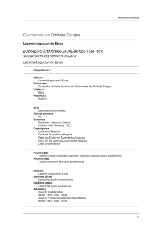 Memoriaren ibilbideak
71
Salerosketa eta Orniketa Zaingoa
Lezama-Leguizamón Etxea
EUZKADIKO BITARTEKO JAURLARITZA (1936-1937)
SALEROSKETA ETA ORNIKETA ZAINGOA
Lezama-Leguizamón Etxea
Erregistro zk. 7
Egoitza
Lezama-Leguizamón Etxea
Erakundea
Euzkadiko bitarteko Jaurlaritzako Salerosketa eta Orniketa Zaingoa
Udalerria
Bilbo
Probintzia
Bizkaia
Saila
Salerosketa eta Orniketa
Alderdi politikoa
IR
Sailburua
Ramón M.ª Aldasoro Galarza
(Tolosa: 1897 / Habana: 1952)
Organigrama
Idazkaritza Nagusia
Orniketa Zuzendaritza Nagusia
Edari eta Erosketen Zuzendaritza Nagusia
Gari, Irin eta Jatekoen Zuzendaritza Nagusia
Lege Onuemalletza
Hasiera data
1936ko urriaren amaieratik azaroaren hasierara bitartean (gutxi gorabehera)
Amaiera data
1937ko ekainaren 16a (gutxi gorabehera)
Eraikina
Lezama-Leguizamón Etxea
Erabilera (1936)
Etxebizitza eraikina (alokairuan)
Eraikitze urteak
1920-1922 (gutxi gorabehera)
Arkitektoa
Ricardo Bastida Bilbao
(Bilbo: 1879 / Bilbo: 1953)
José M. ª Basterra Madariaga (laguntzailea)
(Bilbo: 1862 / Bilbo: 1934)
 