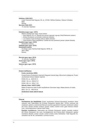 72
Helbidea (1936-1937)
Lopez Harokoa Kale Nagusia, 58. zk. (1918tik 1925era bitartean, Aliatuen hiribidea)
Bilbo
Bizkaia
Barrutia (1936-1937)
10. barrutia: Ospitalea
Kokalekua (gaur egun: 2015)
Bilboko Zabalgunean dago, hauen artean:
– Kale Nagusia, 58. zk. (fatxada eta sarrera nagusiak: egungo Sota Eraikinaren parean)
– Artetxe kondearen zumarkalea (ezkerreko fatxada)
– Luis Salazar Zubia lorategia (eskuin aldeko fatxada)
– José Anselmo Clavé pasealekua, Casilda Iturrizar parkearen parean (atzeko fatxada)
Erabilera (gaur egun: 2015)
Etxebizitza eraikina
Helbidea (gaur egun: 2014)
Etxebizitza eraikina
On Diego Lopez Harokoa Kale Nagusia, 58-60. zk.
48011 Bilbo
Bizkaia
Barrutia (gaur egun: 2015)
10. barrutia: Ospitalea
Auzoa (gaur egun: 2015)
Indautxu
Sekzioa (gaur egun: 2015)
1
Ondare kalifikazioa
Eusko Jaurlaritza (2004)
Euskal Kultura Ondarearen Inbentario Nagusian sartuta dago, Monumentu kategorian. Eusko
Jaurlaritzako Kultura Sailaren agindua
EHAA, 89. zk., 2004.05.13
EHAA, 138. zk., 2004.07.21
EHAA, 226. zk., 2004.11.25
Bilboko Udala: HAPO (1995)
Babes Erregimena duten Eraikin eta Multzoen Zerrendan dago: Babes berezia (A maila)
BAO, 124. zk., 1995.06.29
Ondarearen beste alderdi batzuk
–
Oharrak
Konfiskazioa eta desjabetzea. Eusko Jaurlaritzak Lezama-Leguizamón sendiaren etxea
aukeratu zuen Salerosketa eta Orniketa Zaingoaren egoitza gisa. 1937ko martxoan eta
maiatzean, gobernu autonomoak Manuel Lezama-Leguizamón Zuazolari (eraikinaren jabea)
eta haren zenbait senideri ondasun guztiak inolako ordainik eman gabe kentzea erabaki
zuen, Lehendakaritzaren dekretu baten bidez.
Egoitzen hurbiltasuna. Salerosketa eta Orniketa Zaingoaren egoitza izandako eraikina
eta Gintza Zaingoaren eta Lana, Aurrebegiramen eta Eraman-ekarri Zaingoaren egoitza
izandakoa elkarren ondoan zeuden (ondoz ondoko posta helbideetan: Kale Nagusiko 62.
zenbakian eta 58.-60. zenbakietan, hurrenez hurren).
 