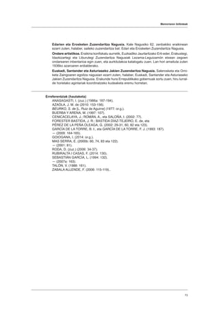 Memoriaren ibilbideak
73
Edarien eta Erosketen Zuzendaritza Nagusia. Kale Nagusiko 62. zenbakiko eraikinean
ezarri zuten, halaber, saileko zuzendaritza bat: Edari eta Erosketen Zuzendaritza Nagusia.
Ondare artistikoa. Eraikina konfiskatu aurretik, Euzkadiko Jaurlaritzako Erti-eder, Erakustegi,
Idazkizartegi eta Liburutegi Zuzendaritza Nagusiak Lezama-Leguizamón etxean zegoen
ondarearen inbentarioa egin zuen, eta aurkitutakoa katalogatu zuen. Lan hori amaituta zuten
1936ko azaroaren erdialderako.
Euskadi, Santander eta Asturiaseko Jakien Zuzendaritza Nagusia. Salerosketa eta Orni-
keta Zaingoaren egoitza nagusian ezarri zuten, halaber, Euskadi, Santander eta Asturiaseko
Jakien Zuzendaritza Nagusia. Erakunde hura Errepublikako gobernuak sortu zuen, hiru lurral-
de horietako agintariak koordinatzeko kudeaketa eremu horretan.
Erreferentziak (hautaketa)
ANASAGASTI, I. (zuz.) (1986a: 187-194).
AZAOLA, J. M. de (2010: 153-156).
BEURKO, S. de [L. Ruiz de Aguirre] (1977: or.g.).
BUERBA Y ARENA, M. (1997: 107).
CENICACELAYA, J.; ROMÁN, A., eta SALOÑA, I. (2002: 77).
FORESTER BASTIDA, J. R.; BASTIDA DÍAZ-TEJEIRO, E. de, eta
PÉREZ DE LA PEÑA OLEAGA, G. (2002: 29-31, 60, 82 eta 123).
GARCÍA DE LA TORRE, B. I., eta GARCÍA DE LA TORRE, F. J. (1993: 187).
― (2009: 164-165).
GOIOGANA, I. (2014: or.g.).
MAS SERRA, E. (2000b: 60, 74, 83 eta 122).
― (2001: 81).
RODA, D. (zuz.) (2006: 34-37).
RUBIRALTA I CASAS, F. (2014: 130).
SEBASTIÁN GARCÍA, L. (1994: 132).
― (2007a: 163).
TALÓN, V. (1988: 161).
ZABALA ALLENDE, F. (2006: 115-119)..
 