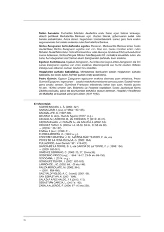 76
Sailen banaketa. Euzkadiko bitarteko Jaurlaritza eratu baino egun batzuk lehenago,
alderdi politikoek Merkataritza Bankuan egin zituzten bilerak, gobernuaren sailak nola
banatu erabakitzeko. Antza denez, hegazkinen bonbardaketarik izanez gero hura eraikin
seguruenetako bat zelako aukeratu zuten Merkataritza Bankua.
Gintza Zaingoaren behin-behineko egoitza. Hasieran, Merkataritza Bankua lehen Eusko
Jaurlaritzako Gintza Zaingoaren egoitza izan zen. Izan ere, banku horretan ezarri zuten
Bizkaiko Guda Batzordeko Gintza Komisariotza, Julio Jáuregui diputatua (EAJ) arduraduntzat
zuena. Azkenean, Gintza Zaingoa Bilboko Kale Nagusiko 62. zenbakira lekualdatu zuten, eta
Lana, Aurrebegiramen eta Eraman-ekarri Zaingoarekin partekatu zuen eraikina.
Egoitzen hurbiltasuna. Ogasun Zaingoaren, Zuzentza eta Gogo-Lantze Zaingoaren eta Erri
Lanak Zaingoaren egoitza izan ziren eraikinak elkarrengandik oso hurbil zeuden, Bilboko
Zabalgunean elkarren ondoan zeuden hiru etxaditan.
Hegazkinen aurkako babeslekua. Merkataritza Bankuaren sotoan hegazkinen aurkako
babesleku bat eraiki zuten, herritar guztiek erabil zezaketena.
Pedro Guimón. Ogasun Zaingoaren egoitzaren eraikina diseinatu zuen arkitektoa, Pedro
Guimón Eguiguren, ingeniarien 1. batailoi mistoko komandante izendatu zuten. Euskal Herrian
gerra amaitu zenean, Guimónek Frantziara erbesteratu behar izan zuen. Handik gutxira
hil zen, 1939ko urriaren 3an, Bidarteko La Roseraie ospitalean, Eusko Jaurlaritzak Gerra
Zibileko ebakuatu, gaixo eta zaurituentzat sortutako osasun zentroan. Hospital y Residencia
de Mutilados de Euzkadi izena ipini zioten (1937-1940).
Erreferentziak
AGIRRE MUXIKA, L. Á. (2004: 227)
ANASAGASTI, I. (zuz.) (1986a: 127-135).
BACIGALUPE, C. (1997: 92).
BEURKO, S. de [L. Ruiz de Aguirre] (1977: or.g.).
CECILIO, M.; ZUBERO, B., eta PAREDES, V. (2010: 40-41).
CENICACELAYA, J.; ROMÁN, A., eta SALOÑA, I. (2002: 54).
DIÉGUEZ PATAO, S. (2003a: 44, 48-50, 53-54, 57-58 eta 60).
― (2003b: 128-137).
EGAÑA, I. (zuz.) (1998: 61).
ELORZA ARRIETA, G. (1981: or.g.).
FORESTER BASTIDA, J. R.; BASTIDA DÍAZ-TEJEIRO, E. de, eta
PÉREZ DE LA PEÑA OLEAGA, G. (2002: 164).
FULLAONDO, Juan Daniel (1971: 419-421).
GARCÍA DE LA TORRE, B. I., eta GARCÍA DE LA TORRE, F. J. (1993: 134).
― (2009: 160-161).
GIMÉNEZ SERRANO, C. (2003: 25, 27, 29 eta 36).
GOBIERNO VASCO (arg.): (1984: 14-17, 23-34 eta 69-156).
GOIOGANA, I. (2014: or.g.).
GONZÁLEZ OLIVER, J. (2007: 182-183).
LARRONDE, J-C. (2002: 69, 109 eta 146).
PALIZA MONDUATE, M. (2003: 314).
― (2011: 159-160).
SAIZ VALDIVIELSO, A. C. (koord.) (2001: 69).
SAN SEBASTIÁN, K. (2001: 109).
SALAZAR ARECHALDE, J. I. (2012: 172).
SEBASTIÁN GARCÍA, L. (2007a: 162).
ZABALA ALLENDE, F. (2006: 97-113 eta 230).
 