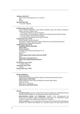 78
Helbidea (1936-1937)
Lopez Harokoa Kale Nagusia, 62. zk. (eskuina)
Bilbo
Bizkaia
Barrutia (1936-1937)
10. barrutia: Ospitalea
Kokalekua (gaur egun: 2014)
Eraikina Bilboko Zabalguneko orube batean kokatutako dago, Sota Eraikina izenekoaren
parean, eta hauek mugatzen dute:
– Kale Nagusia (fatxada eta sarrera nagusiak)
– José Anselmo Clavé pasealekua, Casilda Iturrizar parkearen parean (atzeko fatxada)
– Darío de Regoyos kalea (ezkerreko fatxada)
– Luis Salazar Zubia lorategia (eskuin aldeko fatxada)
Erabilera (gaur egun: 2015)
INSSren egoitza (hainbat erakunde)
Nazioarteko Txertaketa Zentroaren egoitza (Gobernuaren Azpiordezkaritza Bizkaian)
Osakidetzaren egoitza (Bilbo Eskualdea)
Helbidea (gaur egun: 2015)
Osakidetza: Bilboko Eskualdea
Osasun Saila
Eusko Jaurlaritza
On Diego Lopez Harokoa Kale Nagusia, 62. zk.
48011 Bilbo
Bizkaia
Gizarte Segurantzako Institutu Nazionala (INSS)
Idem
Nazioarteko Txertaketa Zentroa
Gobernuaren Azpiordezkaritza Bizkaian
Idem
Barrutia (gaur egun: 2015)
6. barrutia: Abando
Auzoa (gaur egun: 2015)
Indautxu
Sekzioa (gaur egun: 2015)
1
Ondare kalifikazioa
Eusko Jaurlaritza
Euskal Kultura Ondarearen Inbentario Nagusian sartzeko proposatutako eraikina.
Bilboko Udala: HAPO (1995)
Babes Erregimena duten Eraikin eta Multzoen Zerrendan dago: Babes
berezia (A maila)
BAO, 124. zk., 1995.06.29
Ondarearen beste alderdi batzuk
–
Oharrak
Etxebizitza eraikina. Jatorrian, eraikina Víctor Chávarriren alargunaren (Soledad de Anduiza)
eta haren semeen jabetza zen, eta etxebizitza eraikina izateko eraiki zuten.
Behin-behineko egoitza: Lan Ordezkaritza. Hasieran, Lana, Aurrebegiramen eta
Eraman-ekarri Zaingoaren egoitza Errepublikako gobernuaren Lan Ordezkaritza zegoen
eraikinean instalatu zuten, Bilboko Kale Nagusiko 45. zenbakian.
Eraikin partekatua. Lana, Aurrebegiramen eta Eraman-ekarri Zaingoak Gintza Zaingoarekin
partekatu zuen Bilboko Kale Nagusiko 62. zenbakiko eraikina. Bi sailak alderdi beraren
 