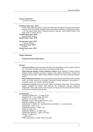 Memoriaren ibilbideak
81
Barrutia (1936-1937)
10. barrutia: Ospitalea
Kokalekua (gaur egun: 2015)
Eraikina, gaur egun desagertua, lursail zabal baten barruan zegoen, Rodríguez Arias kaleak
(egungo Emilio Campuzano plazatik aurrera) eta Areiltza doktorearen zurmakaleak (orduan
7. zk.) bat egiten duten tokian, Estrauntza kalearen inguruan, posta helbide honekin: Kale
Nagusia 65. zk. (lehen, 55. zk.).
Erabilera (gaur egun: 2015)
Desagertutako eraikina
Helbidea (gaur egun: 2015)
-
Barrutia (gaur egun: 2015)
6. barrutia: Abando
Auzoa (gaur egun: 2015)
Indautxu
Sekzioa (gaur egun: 2015)
16
Ondare kalifikazioa
–
Ondarearen beste alderdi batzuk
–
Oharrak
Estraunza txaleta. Estraunza txaleta Juan Ibarra eta Calixta Bilbao senar-emazteen bizitokia
zen. Izen bereko lursailean eraiki zuten, eta lorategi handiak zituen.
Behin-behineko egoitza: Carlton Hotelaren eraikina. Behin- behinean, Gizarte Laguntza
Zaingoa Carlton Hotelaren eraikinean instalatu zuten, Bilboko Merkataritza, Industria eta
Nabigazio Ganberarekin, Radio Emisora Bilbaína irratiarekin eta beste erakunde batzuekin
batera.
Postahelbideaetasarbidea.EstraunzatxaletarenpostahelbideaKaleNagusiko 55.zenbakia
bazen ere (hortik sartzen zen lursailera), herritarrak Areiltza doktorearen zumarkaleko 7.
zenbakitik sartzen ziren Gizarte Laguntza Zaingora.
Eraikinaren eraisketa. Estraunza txaleta 1960ko hamarkadan eraitsi zuten. Etxea kokatuta
zegoen orubearen zati batean, Kale Nagusiko 59. zenbakiaren inguruan, Estraunza
etxebizitzak (1967) eraiki zituzten. Félix eta José Luis Íñiguez de Onzoño eta Germán Álvarez
de Sotomayor arkitektoek egin zituzten.
Erreferentziak
ALONSO CARBALLÉS, J. J. (1998: 52-55).
ANASAGASTI, I. (zuz.) (1986a: 235-279).
AZAOLA, J. M. de (2010: 153-156).
BEURKO, S. de [L. Ruiz de Aguirre] (1977: or.g.).
BUERBA Y ARENA, M. (1997: or.g.).
GARCÍA DE LA TORRE, B. I., eta GARCÍA DE LA TORRE, F. J. (1993: 220-221).
GOIOGANA, I. (2014: or.g.).
GONZÁLEZ OLIVER, J. (2007: 131).
RODA, D. (1954: 210)
SÁNCHEZ TIRADO, J. M. (2000: 276).
SEBASTIÁN GARCÍA, L. (2007a: 162-163).
TALÓN, V. (1988: 161).
― (1994: 470).
ZABALA ALLENDE, F. (2006: 188-194 eta 228).
 