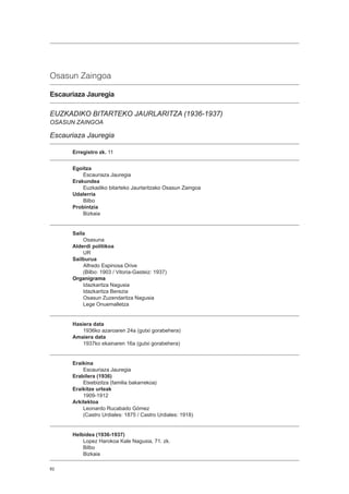 82
Osasun Zaingoa
Escauriaza Jauregia
EUZKADIKO BITARTEKO JAURLARITZA (1936-1937)
OSASUN ZAINGOA
Escauriaza Jauregia
Erregistro zk. 11
Egoitza
Escauriaza Jauregia
Erakundea
Euzkadiko bitarteko Jaurlaritzako Osasun Zaingoa
Udalerria
Bilbo
Probintzia
Bizkaia
Saila
Osasuna
Alderdi politikoa
UR
Sailburua
Alfredo Espinosa Orive
(Bilbo: 1903 / Vitoria-Gasteiz: 1937)
Organigrama
Idazkaritza Nagusia
Idazkaritza Berezia
Osasun Zuzendaritza Nagusia
Lege Onuemalletza
Hasiera data
1936ko azaroaren 24a (gutxi gorabehera)
Amaiera data
1937ko ekainaren 16a (gutxi gorabehera)
Eraikina
Escauriaza Jauregia
Erabilera (1936)
Etxebizitza (familia bakarrekoa)
Eraikitze urteak
1909-1912
Arkitektoa
Leonardo Rucabado Gómez
(Castro Urdiales: 1875 / Castro Urdiales: 1918)
Helbidea (1936-1937)
Lopez Harokoa Kale Nagusia, 71. zk.
Bilbo
Bizkaia
 