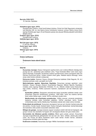 Memoriaren ibilbideak
83
Barrutia (1936-1937)
10. barrutia: Ospitalea
Kokalekua (gaur egun: 2015)
Desagertutako eraikina, orube handi batean kokatua. Orube hori Kale Nagusiaren amaierako
zati bakoitian (89. zk.) eta Sabino Arana hiribidearen hasieran (orduan Sabino Arana Goiri)
egongo litzateke gaur egun, Erruki Etxearen parean eta Jesusen Bihotza plazatik hurbil (lehen
Belgika plaza).
Erabilera (gaur egun: 2015)
Desagertutako eraikina
Helbidea (gaur egun: 2015)
-
Barrutia (gaur egun: 2015)
6. barrutia: Abando
Auzoa (gaur egun: 2015)
Indautxu
Sekzioa (gaur egun: 2015)
20
Ondare kalifikazioa
–
Ondarearen beste alderdi batzuk
–
Oharrak
Escauriaza Jauregia. Osasun Zaingoaren egoitza hartu zuen eraikina Bilboko Zabalguneko
jauregi bat zen, etxebizitza gisa erabiltzen zena. Tropa frankistak Bilbon sartu baino egun
batzuk lehenago, Euzkadiko Jaurlaritzak ondasun guztiak kendu zizkion jauregiaren jabe zen
Dámaso Escauriaza Ipiñari, inolako ordainik eman gabe. Hilabete batzuk lehenago, haren
anaia Juliori kendu zizkioten ondasunak.
Estraunza txaleta. Hasieran Osasun Zaingoa Estraunza txaletean (Kale Nagusia, 55. zk.)
kokatzea pentsatu zuten, jauregitik oso hurbil.
Behin-behineko egoitza: Basurtuko Ospitalea. Escauriaza jauregia egokitzen zuten
bitartean, Osasun Zaingoa (Osasun Zuzendaritza Nagusia), Bilboko Basurtu Ospitalean
instalatu zuten (egungo Montevideo hiribideko 18. zk.), Bilboko Udalak Guda Osasuntzari
laga ziolako. Ondorioz, 1936ko azaroaren hasieran, ospitalearen zati bat militarizatu egin
zuten.
Kontsulten pabiloia. Zaingoaren arduradunak kanpo kontsulten pabiloian kokatu ziren
(Estanislao Segurola arkitektoaren proiektua: 1926-1932), nahiz eta eraikina berritze
lanen azken fasean egon. Lanak 1937ko urtarrilean amaitu ziren.
Medikuntzako eta erizaintzako prestakuntza. 1936ko azaroan, erizainak prestatzeko
ikastaroa antolatu zuten kontsulten pabiloian; 1937ko urtarrilean, berriz, Euskal
Unibertsitate eratu berriko Medikuntza Fakultateko eskolei ekin zieten eremu horretan.
Erakundeak eta zerbitzuak. Escauriaza Jauregiaren barruan jarri zituzten hainbat erakunde
eta zerbitzu, honako hauek, besteak beste: Osasun Zaingoko idazkaritzak, hainbat laborategi
eta biztanleria zibila airetiko erasoetatik babesteko atala.
Biltegia eta garajea. Jauregia kokatuta zegoen lursailean eraikin txiki bat ere bazegoen, eta
garaje moduan eta ospitaleko hornigaiak zein sendagaiak biltzeko toki gisa erabili zuten.
Gerraosteko eta diktadura garaiko erabilera. Bilbon gerra amaitu zenean, Escauriaza
Jauregia errepublikanoak giltzapetzeko toki bat izan zen. Gero, 1943an, eskola gisa erabili
zuten, eta Pureza de María Ikastetxea ezarri zuten bertan. Eraikin berrian, eskolaren
inaugurazioa oroitzeko plaka bat dago.
Eraikinaren eraisketa. Escauriaza Jauregia 1960ko hamarkadan eraitsi zuten.
 