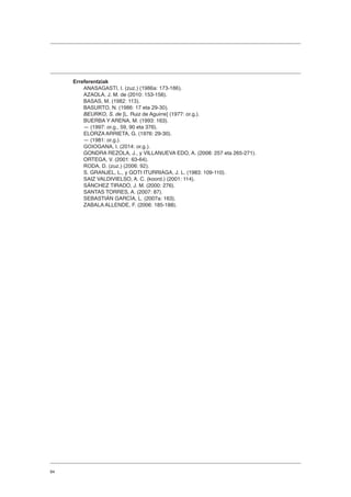 84
Erreferentziak
ANASAGASTI, I. (zuz.) (1986a: 173-186).
AZAOLA, J. M. de (2010: 153-156).
BASAS, M. (1982: 113).
BASURTO, N. (1986: 17 eta 29-30).
BEURKO, S. de [L. Ruiz de Aguirre] (1977: or.g.).
BUERBA Y ARENA, M. (1993: 163).
― (1997: or.g., 59, 90 eta 376).
ELORZA ARRIETA, G. (1976: 29-30).
― (1981: or.g.).
GOIOGANA, I. (2014: or.g.).
GONDRA REZOLA, J., y VILLANUEVA EDO, A. (2008: 257 eta 265-271).
ORTEGA, V. (2001: 63-64).
RODA, D. (zuz.) (2006: 92).
S. GRANJEL, L., y GOTI ITURRIAGA, J. L. (1983: 109-110).
SAIZ VALDIVIELSO, A. C. (koord.) (2001: 114).
SÁNCHEZ TIRADO, J. M. (2000: 276).
SANTAS TORRES, A. (2007: 87).
SEBASTIÁN GARCÍA, L. (2007a: 163).
ZABALA ALLENDE, F. (2006: 185-188).
 