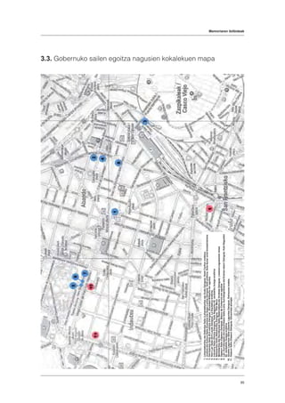 Memoriaren ibilbideak
85
3.3. Gobernuko sailen egoitza nagusien kokalekuen mapa
	1.	LehendakaritzaetaDefentsaSaila(LehendakaritzaetaGudaZaingoa).HotelCarltoneraikina.
	2.	JustiziaetaKulturaSaila(ZuzentzaetaGogo-LantzeZaingoa).Sotaeraikina,Sota-Aznarontzi-konpainiarena.
	3.	HerrizaintzaSaila(Erri-zaintzaZaingoa).SociedadBilbaina-renegoitza.
	4.	HerriLanSaila(Erri-LanakZaingoa).LaEquitativaereikina.
	5.	IndustriaSaila(GintzaZaingoa).KaleNagusiko62.zenbakikobulego-eraikina
	6.	NekazaritzaSaila(NekazaritzaZaingoa).VillaMena.
	7.	MerkataritzaetaHornikuntzaSaila(SalerosketaetaOrniketaZaingoa).Lezama-Leguizamónetxea
	8.	OgasunSaila(OgasunZaingoa).BancodeComercio-renegoitza
	9.	Lan,AurreikuspenetakomunikazioSaila(Lana,AurrebegiramenaetaEraman-ekarriZaingoa).KaleNagusiko
		62.zenbakikobulego-eraikina
	10.	GizarteLaguntzaSaila(GizarteLaguntzaZaingoa).Estraunzatxaleta.
	11.	OsasunSaila(OsasunZaingoa).Escauriazajauregia
 