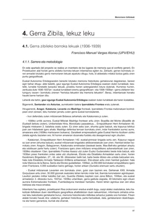 Memoriaren ibilbideak
8787
4. Gerra Zibila, lekuz leku
4.1. Gerra zibileko borroka lekuak (1936-1939)
Francisco Manuel Vargas Alonso (UPV/EHU)
4.1.1. Sarrera eta metodologia
En este apartado del proyecto se realiza un inventario de los lugares de memoria que el conflicto generó. En
Proiektuaren atal honek gerra zibileko borroka lekuen inbentarioa egiten du. Zehazki, gerran borrokatu zi-
ren armadei lotutako gerra memoriaren lekuak aipatuko ditugu; hots, bi aldeetako milaka bizitza galdu ziren
puntu geografikoak.
Euskal Autonomia Erkidegoarekin bereziki lotutako memoria historikoko gertakizunei dagokienez, bereizi
egin behar ditugu: alde batetik, gaur egungo Euskal Autonomia Erkidegoa osatzen duten lurraldeak; bes-
tetik, lurralde horietatik kanpoko lekuak, proiektu honen aztergaiarekin lotura dutenak. Hurrenez hurren,
zerikusia dute 1936-1937an –euskal lurraldeen eremu geografikoan– eta 1936-1939an –gerra zibilaren tes-
tuinguru osoan– borrokatu zirenen “heriotza lekuekin eta memoria lekuekin”. Beraz, inbentarioak honako
hauek barne hartzen ditu:
Lehenik eta behin, gaur egungo Euskal Autonomia Erkidegoa osatzen duten lurraldeak eta haren kostaldea.
Bigarrenik, Santander eta Asturias, aurrekoekin batera Iparraldeko Frontea eratu zutenak.
Hirugarrenik, Aragoi, Katalunia, Levante eta Madrilgo fronteak. Iparraldeko Frontea matxinatuen kontrol-
pean erori zenean, leku horietan jarraitu zuten gerra euskal borrokalariek.
- Irun defendatu zuten milizianoek Bidasoa zeharkatu eta Kataluniara jo zuten.
- 1936ko urritik aurrera, Euskal Miliziak Madrilgo frontean aritu ziren: Boadilla del Monte (Boadilla de
Euzkadi deituko zioten), Unibertsitate Hiria, Moncloako pasealekua… Errepublikaren Herri Armadaren 40.
brigada mistoaren 2. batailoia osatu zuten. Ez ziren asko izan, ehunka gutxi batzuk, eta kopurua txikituz
joan zen hilabeteak igaro ahala. Madrilgo defentsa lerroan borrokatu ziren, indar frankistekin aurrez aurre,
amaierara arte (1939ko martxoaren bukaera). Garaileek errepresaliarik gabe Euskal Herrira itzultzen utziko
zietela agindu bazieten ere, hil horren amaieran dozenaka fusilatu eta desagerrarazi egin zituzten.
- Katalunian, Errepublikaren Herri Armadaren 142. euskal-pirinioar brigada sortu zen. Kopuruz nagusi
ez izan arren (ehunka batzuk), euskal milizianoak brigadako aktiboenetakoak izan ziren. Hainbat tokitan bo-
rrokatu ziren: Aragoin, Balaguerren, Kataluniako erretiradan (besteak beste, Mas-Bell-eko gertakari ahaztu
eta odoltsuan parte hartu zuten). Frantziara igaro ziren miliziano errepublikano azkenetarikoak izan ziren,
1939ko otsailaren 13an. Iparraldeko Frontea itsasoz utzi zuten Euzko Gudarosteko beste kide batzuk, edo
1938an preso frankisten ordez aske utzi zituztenak, Ebroko eta Ekialdeko Armadetan sartu ziren, horien
Karabinero Brigadetan, 27., 44. eta 56. dibisioetan batik bat, baita beste dibisio eta unitate batzuetan ere,
hala nola Ekialdeko Armada Taldearen Artilleria antiaereoan. Etsi-etsian aritu ziren hainbat gudutan: hala
nola Vilanova de la Barca, Serós eta Ebroko gudaldietan. 1939an, ia 250.000 borrokalari errepublikano igaro
ziren Frantziara; 4.000 euskaldun baino gehiago, horien artean (Gurseko eremuan sartu zituzten).
- Euskal milizianoak Levanten ere borrokatu ziren, gutxi izan baziren ere. Gehienak XXII. Armada
Gorputzean aritu ziren, 30.000 gizonek osatutako lehen lerroko indar bat, Ibarrola koronelaren agindupean.
Laudion jaiotako militar katoliko bat zen, Guardia Zibileko kapitain izan zena Bilbon, 1936an, eta euskal
armadaren 3. dibisioko buru, 1937an. 1939ko urtarrilean, gerra galduta zegoela, 40 kilometro egin zituen
aurrera Extremadurako frontean, Fuenteobejuna mendean hartzeko. Haren lehen agindua izan zen eliza
irekitzea eta meza ematea.
Inbentario hau egiteko, proiektuaren fitxa orokorraren eredua erabili dugu, zazpi atalez osatutakoa, leku ba-
koitzak ibilbidean duen identifikazio geografikoa ahalbidetzen duen sekuentzian, informazio zehatza ema-
nez leku bakoitzeko gertakariei buruz, memoria historikorako ibilbidea zehaztuz joateko era horretan. Fitxen
atalak honako hauek dira: udalerria, gertakari historikoa, parte-hartzaileak, data, gertakariaren deskribape-
na eta haren garrantzia, iturriak eta oharrak.
 