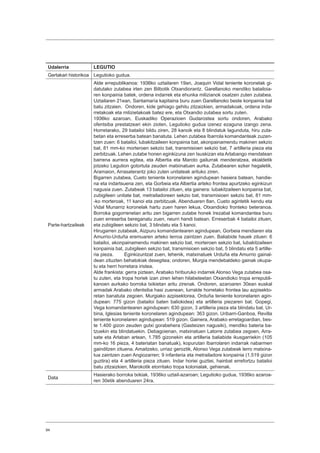 94
Udalerria LEGUTIO
Gertakari historikoa Legutioko gudua.
Parte-hartzaileak
Alde errepublikanoa: 1936ko uztailaren 19an, Joaquin Vidal teniente koronelak gi-
datutako zutabea irten zen Bilbotik Otxandiorantz. Garellanoko mendiko batailoia-
ren konpainia batek, ordena indarrek eta ehunka milizianok osatzen zuten zutabea.
Uztailaren 21ean, Santamaría kapitaina buru zuen Garellanoko beste konpainia bat
batu zitzaien. Ondoren, kide gehiago gehitu zitzaizkien, armadakoak, ordena inda-
rretakoak eta milizietakoak batez ere, eta Otxandio zutabea sortu zuten.
1936ko azaroan, Euskadiko Operazioen Gudarostea sortu ondoren, Arabako
ofentsiba prestatzeari ekin zioten, Legutioko gudua izenez ezaguna izango zena.
Horretarako, 29 batailoi bildu ziren, 28 kanoik eta 8 blindatuk lagunduta, hiru zuta-
betan eta erreserba batean banatuta. Lehen zutabea Ibarrola komandanteak zuzen-
tzen zuen: 6 batailoi, lubakitzaileen konpainia bat, akonpainamendu makinen sekzio
bat, 81 mm-ko morteroen sekzio bat, transmisioen sekzio bat, 7 artilleria pieza eta
zerbitzuak. Lehen zutabe honen eginkizuna zen Isuskizan eta Arlabango mendatean
barrena aurrera egitea, eta Albertia eta Maroto gailurrak menderatzea, ekialdetik
jotzeko Legution gotortuta zeuden matxinatuen aurka. Zutabearen ezker hegaletik,
Aramaion, Arrasaterantz joko zuten unitateak arituko ziren.
Bigarren zutabea, Cueto teniente koronelaren agindupean hasiera batean, handie-
na eta indartsuena zen, eta Gorbeia eta Albertia arteko frontea apurtzeko eginkizun
nagusia zuen. Zutabeak 13 batailoi zituen, eta gainera: lubakitzaileen konpainia bat,
zubigileen unitate bat, metrailadoreen sekzio bat, transmisioen sekzio bat, 81 mm-
-ko morteroak, 11 kanoi eta zerbitzuak. Abenduaren 8an, Cueto agintetik kendu eta
Vidal Munarriz koronelak hartu zuen haren lekua, Otxandioko fronteko beteranoa.
Borroka gogorrenetan aritu zen bigarren zutabe honek Irezabal komandantea buru
zuen erreserba bereganatu zuen, neurri handi batean. Erreserbak 4 batailoi zituen,
eta zubigileen sekzio bat, 3 blindatu eta 5 kanoi.
Hirugarren zutabeak, Aizpuru komandantearen agindupean, Gorbeia mendiaren eta
Amurrio-Urduña eremuaren arteko lerroa zaintzen zuen. Baliabide hauek zituen: 6
batailoi, akonpainamendu makinen sekzio bat, morteroen sekzio bat, lubakitzaileen
konpainia bat, zubigileen sekzio bat, transmisioen sekzio bat, 5 blindatu eta 5 artille-
ria pieza. Eginkizuntzat zuen, lehenik, matxinatuek Urduña eta Amurrio gainal-
dean zituzten behatokiak desegitea; ondoren, Murgia mendebaldeko gainak okupa-
tu eta herri horretara iristea.
Alde frankista: gerra piztean, Arabako hiriburuko indarrek Alonso Vega zutabea osa-
tu zuten, eta tropa horiek izan ziren lehen hilabeteetan Otxandioko tropa errepubli-
kanoen aurkako borroka txikietan aritu zirenak. Ondoren, azaroaren 30ean euskal
armadak Arabako ofentsiba hasi zuenean, lurralde horretako frontea lau azpisekto-
retan banatuta zegoen. Murgiako azpisektorea, Orduña teniente koronelaren agin-
dupean: 775 gizon (batailoi baten baliokidea) eta artilleria piezaren bat. Gopegi,
Vega komandantearen agindupean: 630 gizon, 3 artilleria pieza eta blindatu bat. Ur-
bina, Iglesias teniente koronelaren agindupean: 363 gizon. Uribarri-Ganboa, Revilla
teniente koronelaren agindupean: 519 gizon. Gainera, Arabako erretagoardian, bes-
te 1.400 gizon zeuden gutxi gorabehera (Gasteizen nagusiki), mendiko bateria ba-
tzuekin eta blindatuekin. Debagoienan, matxinatuen Latorre zutabea zegoen, Arra-
sate eta Arlaban artean, 1.785 gizonekin eta artilleria baliabide ikusgarriekin (105
mm-ko 16 pieza, 4 bateriatan banatuak), kopurutan Ibarrolaren indarrak nabarmen
gainditzen zituena. Amaitzeko, urriaz geroztik, Alonso Vega zutabeak lerro matxina-
tua zaintzen zuen Angiozarren; 9 infanteria eta metrailadore konpainia (1.519 gizon
guztira) eta 4 artilleria pieza zituen. Indar horiei guztiei, hainbat errefortzu batailoi
batu zitzaizkien, Marokotik etorritako tropa kolonialak, gehienak.
Data
Hasierako borroka txikiak, 1936ko uztail-azaroan; Legutioko gudua, 1936ko azaroa-
ren 30etik abenduaren 24ra.
 