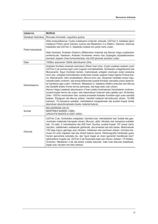 Memoriaren ibilbideak
97
Udalerria MURUA
Gertakari historikoa Muruako borrokak, Legutioko gudua.
Parte-hartzaileak
Alde errepublikanoa: Cueto zutabearen indarrak; bereziki, UGTren 2. batailoia (gero
Indalecio Prieto izena hartuko zuena) eta Meaberen 2.a (Stalin). Gainera, Asturias
batailoiko eta UGTren 5. batailoiko kideek ere parte hartu zuten.
Alde frankista: Arabako Gobernu Militarraren indarrak eta Alonso Vega zutabearen
errefortzuak. Hasieran, Arabako frontearen eremu hau Gopegiko azpisektorearen
barnean zegoen (Vea komandantea), eta 630 gizonek zaintzen zuten.
Data 1936ko azaroaren 30etik abenduaren 24ra.
Deskribapena
Arabako fronteko erasoak azaroaren 30ean hasi ziren. Cueto zutabea osatzen zuen
UGTren 2.ak aurrera egin zuen Legutio mendebaldetik, Gorbeiako urtegietarantz eta
Muruarantz. Egun horretan bertan, matxinatuek urtegien eremuan zuten posizioa
erori zen, urtegiak kontrolatzeko eraikinean kokatu zegoen haien Aginte Postua bar-
ne. Abenduaren 1eko arratsaldean, Murua erori zen, bezperan hasitako eraso ingu-
ratzaile baten ondoren, eta errepublikanoek euskal frontean izandako preso atzema-
te handiena egin zuten. Ondoren, Meaberen 2. batailoia (Stalin) arduratu zen Murua
eta Zestafe arteko fronte lerroa zaintzeaz, eta baja asko izan zituen.
Alonso Vega zutabeak abenduaren 21ean jotako kontraeraso frankistaren ondoren,
euskal tropek herria utzi zuten, eta matxinatuen indarren esku gelditu zen, hil bereko
24an. 1937ko martxoaren 9an, euskal armadak Arabako frontean egin zuen sarraldi
batean, Etxaguen eta Murua artean, hainbat material berreskuratu zituen: 10.000
kartutxo, 10 kanpaina sukalde, metrailadore kargadoreak eta euskal tropek berek
abenduan abandonatutako beste material batzuk.
Iturriak
BELDARRAIN (2012)
MARTÍNEZ BANDE (1980)
URGOITIA BADIOLA (2001-2003)
Oharrak
UGTren 2.ak, Gorbeiako urtegietan, bandera bat, metrailadore bat, fusilak eta gas-
-kontrako materiala harrapatu zituen; Muruan, aldiz: blindatu bat, kanpaina sukalde
bat, 10 zaldi, 2 metrailadore eta 200 fusil. Guztira, euskal tropek 107 preso hartu
zituzten; zalditeriako soldaduak gehienak, eta errekete bat edo beste. Matxinatuek
100 baja inguru gehiago izan zituzten, hildakoen eta zaurituen artean, borroka ere-
muan hil ziren kapitain bat eta ofizial batzuk barne. Historiografia frankistak gudu
honen garrantzia ezkutatu du, eta “gure bajak ez ziren garrantzi handikoak izan”
adieraztera mugatu da. UGTren 2.ak dozenaka baja izan zituen; tartean, 10 hildako.
Ondoren, Meaberen 2.ak eta beste unitate batzuek, hala nola Asturias batailoiak,
bajak izan zituzten ere leku berean.
 