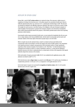 ASYLUM IN SPAIN 20061

                     During 2006, a total of 5,297 asylum seekers were registered in Spain. This represents a slight increase in
                     comparison to the ﬁgure for the previous year. 2,140 asylum requests were presented at border posts. However,
                     within the national territory there was a decrease of 17%, continuing the trend that began in 2001. This decrease
                     can primarily be attributed to the difﬁculties imposed by authorities with respect to exit from the country of origin
                     (for example, the need to possess a visa before leaving, or the obligation on the part of transport companies to
                     verify the legality of travel documents. In practice these transport companies serve the function of immigration
                     ofﬁces without being speciﬁcally trained for the purpose), which hinders potential asylum seekers from requesting
                     protection in third countries.

                     Concerning the asylum requests presented at border posts, we must mention the irregularities that, this year, gave
                     rise to a tragic situation on the Ceuta and Melilla border, with the death of several people and the massive and
                     systematic violation of the human rights of thousands of people trying to cross the border.

                     Efforts to impede entry into the national territory, treated in an alarmist and inaccurate fashion by the
                     communication media (in the attempt to seek the tacit support and consent of public opinion), have materialized
                     in the Spanish government’s attempt to sign agreements with the principal countries of origin regarding the
                     repatriation of their nationals. Examples of such initiatives are the “Plan África” (in which development aid is
                     exchanged for the retention of citizens) or massive repatriations to Morocco, a country that has abandoned
                     hundreds of persons in the desert, condemning them to a certain death, in the face of the impassivity of the Spanish
                     authorities despite their awareness of the situation.

                     Of the total number of requests presented, 3,404 (58.3%) were admitted into the application process, while
                     admission was denied to 2,437 (41.7%).

                     Of the ﬁnal decisions made, refugee status was granted in only 168 cases (3,7%) and the status of subsidiary or
                     complementary protection in 340 cases (4.2%), as compared to 1,493 negative decisions (33.1%).

                     On the other hand, 61 requests were presented for recognition of stateless status, with 2 (4.44%) positive
                     decisions and 43 (95.56%) negative ones.
Photo: A. Minguito




                     1. Source: Spanish Asylum Ofﬁce.


                                                                                                                                             9
 