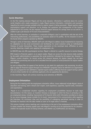 Social Attention:
� In the first meeting between Miguel and the social educator, information is gathered about his current
  social situation and a needs assessment is made. Miguel receives information, orientation and counseling
  regarding the social coverage available while his asylum request is being processed. Miguel requires urgent
  psychological support and attention, as he displays the symptoms and consequences of the traumas
  experienced in his country. He also requests financial support because his savings have run out and he is
  unable to get a job because of his lack of documentation.
� After the initial interview, an evaluation is conducted of Miguel�s case in coordination with the rest of the
  intervening professionals, and possibilities are assessed, based on his profile, for his inclusion in one of
  the Social Action programs operated by RESCATE.
� Through a series of interviews, RESCATE staff work with Miguel to address issues fundamental to improving
  his adaptation to the social environment and facilitating his social evolution using an individualized
  itinerary of social intervention. These include registration at the municipal level, affiliation to social
  security, obtaining a health card, applying for employment, etc.
� As RESCATE does not offer psychological services, Miguel is referred to a specific resource to receive therapy.
� With respect to financial support, as an asylum seeker, Miguel can access the only resource made available
  by the public administration to guarantee the social protection indicated by the asylum law. However, in
  Miguel�s current situation, he cannot access this resource because his asylum request has not been
  admitted into processing and as such he is excluded from the system of social protection for asylum seekers
  and refugees.
� As soon as Miguel files his appeal of the decision to not admit his application into processing, he will be
  able to apply for financial support through one of RESCATE�s programs and/or be referred to an organization
  that runs a program for non-admitted or rejected asylum seekers (offering financial support during a period
  of one to three months for non-admitted applicants who are appealing the decision).
� In the meantime, Miguel will continue receiving social attention at RESCATE.


Employment Orientation:
� During the first meeting with the employment orientation officer, issues addressed include Miguel�s level of
  education and training, both in Brazil and in Spain, work experience, capacities, Spanish skills, motivation
  and expectations.
� Miguel is in a complicated situation regarding his employment possibilities because he lacks legal
  documentation. For this reason, an insertion itinerary is developed in which the focus is primarily on the
  pre-employment phase, including: improvement of his Spanish skills (with information provided as to where
  he can access language classes suitable for his level), improvement of his communication skills regarding
  job interviews, his curriculum vitae and the possibility of undergoing specialized training in order to
  facilitate his insertion into the labor market as soon as his legal status is resolved.
� This process includes various meetings and a monitoring on the part of the employment orientation officer
  to assess whether the itinerary agreed upon with Miguel is turning out to be appropriate for his situation,
  whether the expected results are being achieved, and whether any modifications are necessary.




                                                                                                                    11
 