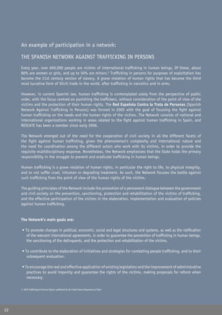 An example of participation in a network:

     THE SPANISH NETWORK AGAINST TRAFFICKING IN PERSONS
     Every year, over 600,000 people are victims of international trafﬁcking in human beings. Of these, about
     80% are women or girls, and up to 50% are minors.2 Trafﬁcking in persons for purposes of exploitation has
     become the 21st century version of slavery. A grave violation of human rights that has become the third
     most lucrative form of illicit trade in the world, after trafﬁcking in narcotics and in arms.

     However, in current Spanish law, human trafﬁcking is contemplated solely from the perspective of public
     order, with the focus centred on punishing the trafﬁckers, without consideration of the point of view of the
     victims and the protection of their human rights. The Red Española Contra la Trata de Personas (Spanish
     Network Against Trafﬁcking in Persons) was formed in 2005 with the goal of focusing the ﬁght against
     human trafﬁcking on the needs and the human rights of the victims. The Network consists of national and
     international organizations working in areas related to the ﬁght against human trafﬁcking in Spain, and
     RESCATE has been a member since early 2006.

     The Network emerged out of the need for the cooperation of civil society in all the different facets of
     the ﬁght against human trafﬁcking, given the phenomenon’s complexity and international nature and
     the need for coordination among the different actors who work with its victims, in order to provide the
     requisite multidisciplinary response. Nonetheless, the Network emphasizes that the State holds the primary
     responsibility in the struggle to prevent and eradicate trafﬁcking in human beings.

     Human trafﬁcking is a grave violation of human rights, in particular the right to life, to physical integrity,
     and to not suffer cruel, inhuman or degrading treatment. As such, the Network focuses the battle against
     such trafﬁcking from the point of view of the human rights of the victims.

     The guiding principles of the Network include the promotion of a permanent dialogue between the government
     and civil society on the prevention, sanctioning, protection and rehabilitation of the victims of trafﬁcking,
     and the effective participation of the victims in the elaboration, implementation and evaluation of policies
     against human trafﬁcking.


     The Network’s main goals are:

      • To promote changes in political, economic, social and legal structures and systems, as well as the ratiﬁcation
        of the relevant international agreements, in order to guarantee the prevention of trafﬁcking in human beings,
        the sanctioning of the delinquents, and the protection and rehabilitation of the victims.

      • To contribute to the elaboration of initiatives and strategies for combating people trafﬁcking, and to their
         subsequent evaluation.

      • To encourage the real and effective application of existing legislation and the improvement of administrative
         practices to avoid impunity and guarantee the rights of the victims, making proposals for reform when
         necessary.

     2. 2006 Trafﬁcking in Persons Report, published by the United States Department of State.




12
 