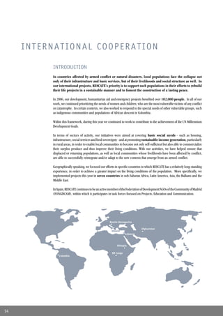 INTERNATIONAL COOPERATION

          INTRODUCTION
          In countries affected by armed conﬂict or natural disasters, local populations face the collapse not
          only of their infrastructure and basic services, but of their livelihoods and social structure as well. In
          our international projects, RESCATE’s priority is to support such populations in their efforts to rebuild
          their life projects in a sustainable manner and to foment the construction of a lasting peace.

          In 2006, our development, humanitarian aid and emergency projects beneﬁted over 102,000 people. In all of our
          work, we continued prioritizing the needs of women and children, who are the most vulnerable victims of any conﬂict
          or catastrophe. In certain contexts, we also worked to respond to the special needs of other vulnerable groups, such
          as indigenous communities and populations of African descent in Colombia.

          Within this framework, during this year we continued to work to contribute to the achievement of the UN Millennium
          Development Goals.

          In terms of sectors of activity, our initiatives were aimed at covering basic social needs - such as housing,
          infrastructure, social services and food sovereignty - and at promoting sustainable income generation, particularly
          in rural areas, in order to enable local communities to become not only self-sufﬁcient but also able to commercialize
          their surplus produce and thus improve their living conditions. With our activities, we have helped ensure that
          displaced or returning populations, as well as local communities whose livelihoods have been affected by conﬂict,
          are able to successfully reintegrate and/or adapt to the new contexts that emerge from an armed conﬂict.

          Geographically speaking, we focused our efforts in speciﬁc countries in which RESCATE has a relatively long-standing
          experience, in order to achieve a greater impact on the living conditions of the population. More speciﬁcally, we
          implemented projects this year in seven countries in sub-Saharan Africa, Latin America, Asia, the Balkans and the
          Middle East.

          In Spain, RESCATE continues to be an active member of the Federation of Development NGOs of the Community of Madrid
          (FONGDCAM), within which it participates in task forces focused on Projects, Education and Communication.




                                                      Bosnia-Herzegovina

                                                                               Afghanistan
                                                        Albania
                                                                   Lebanon



                                                            Ethiopia

                                                        DR Congo
              Colombia




14
 