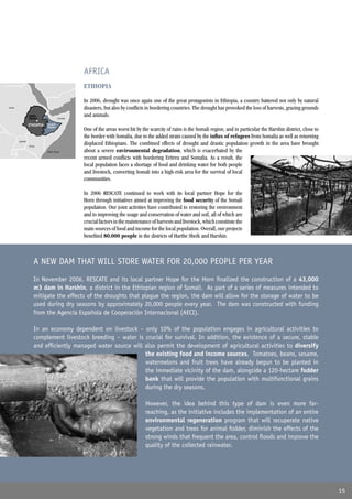 AFRICA
                                                ETHIOPIA

                                                In 2006, drought was once again one of the great protagonists in Ethiopia, a country battered not only by natural
Sudan                                           disasters, but also by conﬂicts in bordering countries. The drought has provoked the loss of harvests, grazing grounds
                 Addis
                 Abeba                Somalia
                                                and animals.
                 ETHIOPIA   Somali
                            Region
                                                One of the areas worst hit by the scarcity of rains is the Somali region, and in particular the Harshin district, close to
                                                the border with Somalia, due to the added strain caused by the inﬂux of refugees from Somalia as well as returning
        Uganda
                 Kenya
                                                displaced Ethiopians. The combined effects of drought and drastic population growth in the area have brought
                            Indian Ocean        about a severe environmental degradation, which is exacerbated by the
                                                recent armed conﬂicts with bordering Eritrea and Somalia. As a result, the
                                                local population faces a shortage of food and drinking water for both people
                                                and livestock, converting Somali into a high-risk area for the survival of local
                                                communities.

                                                In 2006 RESCATE continued to work with its local partner Hope for the
                                                Horn through initiatives aimed at improving the food security of the Somali
                                                population. Our joint activities have contributed to restoring the environment
                                                and to improving the usage and conservation of water and soil, all of which are
                                                crucial factors in the maintenance of harvests and livestock, which constitute the
                                                main sources of food and income for the local population. Overall, our projects
                                                beneﬁted 80,000 people in the districts of Harthe Sheik and Harshin.



                    A NEW DAM THAT WILL STORE WATER FOR 20,000 PEOPLE PER YEAR
                    In November 2006, RESCATE and its local partner Hope for the Horn ﬁnalized the construction of a 43,000
                    m3 dam in Harshin, a district in the Ethiopian region of Somali. As part of a series of measures intended to
                    mitigate the effects of the droughts that plague the region, the dam will allow for the storage of water to be
                    used during dry seasons by approximately 20,000 people every year. The dam was constructed with funding
                    from the Agencia Española de Cooperación Internacional (AECI).

                    In an economy dependent on livestock – only 10% of the population engages in agricultural activities to
                    complement livestock breeding – water is crucial for survival. In addition, the existence of a secure, stable
                    and efﬁciently managed water source will also permit the development of agricultural activities to diversify
                                                             the existing food and income sources. Tomatoes, beans, sesame,
                                                             watermelons and fruit trees have already begun to be planted in
                                                             the immediate vicinity of the dam, alongside a 120-hectare fodder
                                                             bank that will provide the population with multifunctional grains
                                                             during the dry seasons.

                                                                                However, the idea behind this type of dam is even more far-
                                                                                reaching, as the initiative includes the implementation of an entire
                                                                                environmental regeneration program that will recuperate native
                                                                                vegetation and trees for animal fodder, diminish the effects of the
                                                                                strong winds that frequent the area, control ﬂoods and improve the
                                                                                quality of the collected rainwater.




                                                                                                                                                                             15
 