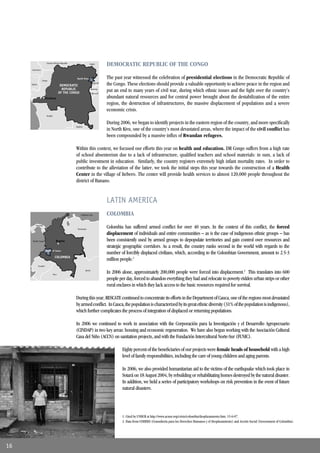Central African Republic                 Sudan
                                                                               DEMOCRATIC REPUBLIC OF THE CONGO
     Cameroon




                Congo
                                                    North Kivu                 The past year witnessed the celebration of presidential elections in the Democratic Republic of
     Gabon
                                         DEMOCRATIC
                                                                      Uganda
                                                                               the Congo. These elections should provide a valuable opportunity to achieve peace in the region and
                                          REPUBLIC
                                        OF THE CONGO
                                                                     Rwanda
                                                                     Burundi
                                                                               put an end to many years of civil war, during which ethnic issues and the ﬁght over the country’s
                       Kinshasa                                                abundant natural resources and for central power brought about the destabilization of the entire
                                                                               region, the destruction of infrastructures, the massive displacement of populations and a severe
                                                                               economic crisis.
                        Angola


                                                                               During 2006, we began to identify projects in the eastern region of the country, and more speciﬁcally
                                                   Zambia
                                                                               in North Kivu, one of the country’s most devastated areas, where the impact of the civil conﬂict has
                                                                               been compounded by a massive inﬂux of Rwandan refugees.

                                                   Within this context, we focused our efforts this year on health and education. DR Congo suffers from a high rate
                                                   of school absenteeism due to a lack of infrastructure, qualiﬁed teachers and school materials: in sum, a lack of
                                                   public investment in education. Similarly, the country registers extremely high infant mortality rates. In order to
                                                   contribute to the alleviation of the latter, we took the initial steps this year towards the construction of a Health
                                                   Center in the village of Itebero. The center will provide health services to almost 120,000 people throughout the
                                                   district of Banano.


                                                                               LATIN AMERICA
                                                       Caribbean Sea           COLOMBIA
         Panama
                                                    Venezuela
                                                                               Colombia has suffered armed conﬂict for over 40 years. In the context of this conﬂict, the forced
                                                                               displacement of individuals and entire communities – as is the case of indigenous ethnic groups – has
      Pacific Ocean                 Bogota                                     been consistently used by armed groups to depopulate territories and gain control over resources and
                                                                               strategic geographic corridors. As a result, the country ranks second in the world with regards to the
                       Dept. of Cauca
                                                                               number of forcibly displaced civilians, which, according to the Colombian Government, amount to 2.5-3
                                   COLOMBIA
                                                                               million people.1
             Ecuador


                                 Peru
                                                            Brazil
                                                                               In 2006 alone, approximately 200,000 people were forced into displacement.2 This translates into 600
                                                                               people per day, forced to abandon everything they had and relocate to poverty-ridden urban strips or other
                                                                               rural enclaves in which they lack access to the basic resources required for survival.

                                                   During this year, RESCATE continued to concentrate its efforts in the Department of Cauca, one of the regions most devastated
                                                   by armed conﬂict. In Cauca, the population is characterized by its great ethnic diversity (31% of the population is indigenous),
                                                   which further complicates the process of integration of displaced or returning populations.

                                                   In 2006 we continued to work in association with the Corporación para la Investigación y el Desarrollo Agropecuario
                                                   (CINDAP) in two key areas: housing and economic regeneration. We have also begun working with the Asociación Cultural
                                                   Casa del Niño (ACCN) on sanitation projects, and with the Fundación Intercultural Norte-Sur (FUNIC).

                                                                                        Eighty percent of the beneﬁciaries of our projects were female heads of household with a high
                                                                                        level of family responsibilities, including the care of young children and aging parents.

                                                                                        In 2006, we also provided humanitarian aid to the victims of the earthquake which took place in
                                                                                        Sotará on 18 August 2004, by rebuilding or rehabilitating homes destroyed by the natural disaster.
                                                                                        In addition, we held a series of participatory workshops on risk prevention in the event of future
                                                                                        natural disasters.




                                                                                        1. Cited by UNHCR at http://www.acnur.org/crisis/colombia/desplazamiento.htm; 15-6-07.
                                                                                        2. Banco Mundial (2004): Country at a los Derechos Humanos y el Desplazamiento) and Acción Social (Government of Colombia).
                                                                                        3. Data from COHDES (Consultoría para glance tables. En www.worldbank.org.
                                                                                        4. Palestinian Red Crescent Society, Annual Report 2003 pg.2.



16
 