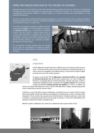 HOMES FOR FAMILIES DISPLACED BY THE VIOLENCE IN COLOMBIA
          Displaced persons lose their livelihoods, their land and their traditional modes of production, and hence it is highly likely
          that their new lives in the communities of arrival will begin in conditions of poverty. For such persons and families,
          re-establishing socioeconomic stability is a difﬁcult process, as it requires assuming great responsibilities in a new,
          unfamiliar environment.

          The ﬁrst and most serious problem faced by displaced populations is the lack of a place to live in adequate conditions.
          Displaced populations tend to resettle in marginalized neighborhoods where, in the absence of urban planning, there is
          no monitoring of natural or sanitary risks.

          In an effort to alleviate this situation, in 2006 we ﬁnished
          constructing 43 homes in the Municipality of Popayán,
          for displaced families who, in the absence of adequate
          housing, had been living in crowded rented rooms or
          in huts made of bamboo or recycled wood. The health
          implications of living in such conditions include skin and
          eye diseases, tuberculosis and other respiratory diseases,
          chronic diarrhea, parasites, etc., especially in children,
          the elderly and nursing women.

          The construction of these housing units was funded
          by the Junta de Comunidades de Castilla-La Mancha,
          Ayuntamiento de Collado-Villalba, and Ayuntamiento de
          Las Rozas.




                                                               ASIA
                   Uzbekistan
                                                               AFGHANISTAN
                                           Tajikistan

       Turkestan
                                                               In 2006, Afghanistan remained immersed in a difﬁcult process of reconstruction after many years
                    Chohi       Balkh Province
                                                               of war. In some areas of the country, this process has suffered more setbacks than progress. In
                                 Kabul
                                                               order to ensure the sustainability of any initiated projects, we have focused our efforts in Balkh,
               AFGHANISTAN                                     one of the most secure of the country’s provinces.

                                                    Pakistan  In response to the fact that 75% of Afghanistan’s educational facilities were damaged
                                                              or destroyed during the war; that the teacher training system is in a state of collapse and
                                                              that there is an alarmingly high rate of school absenteeism, especially among girls, in 2006 we
Iran
                                                              concluded the rehabilitation and/or reconstruction of 12 primary schools in the rural district
                                                              of Chohi, and distributed teaching materials and supplies to 14 schools. In addition, 205
                                           teachers were trained (half of which were women), and over 1000 adults from 21 villages, especially young married
                                           women, attended literacy and basic education classes.

                                           Furthermore, as part of the efforts to improve infrastructure, recreational areas were created in which to organize
                                           games among students of all the local ethnicities and of displaced or returning groups, in order to contribute to their
                                           reintegration. We also worked at the community level and with the district’s educational authorities to achieve their
                                           commitment to maintaining the infrastructure and the quality of education, as well as their understanding of the
                                           importance of education for children, especially for girls.

                                           RESCATE’s activities in Afghanistan were carried out in collaboration with its partner People In Need.




                                                                                                                                                                     17
 