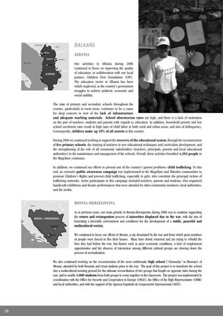 Montenegro
                                                      Serbia            BALKANS
                                       Shkodra
                                                                        ALBANIA
                                          Maqellare         Macedonia

     Adriatic Sea
                                            Tirana                      Our activities in Albania during 2006
                                                                        continued to focus on improving the quality
                                         ALBANIA                        of education, in collaboration with our local
                                                                        partner, Children First Foundation (CFF).
       Italy
                                                            Greece      The education sector in Albania has been
                                                                        widely neglected, as the country’s government
                                                                        struggles to achieve political, economic and
                                                                        social stability.

                                                   The state of primary and secondary schools throughout the
                                                   country, particularly in rural areas, continues to be a cause
                                                   for deep concern in view of the lack of infrastructure
                                                   and adequate teaching materials. School absenteeism rates are high, and there is a lack of motivation
                                                   on the part of teachers, students and parents with regards to education. In addition, household poverty and low
                                                   school enrolment rates result in high rates of child labor in both rural and urban areas, and also of delinquency.
                                                   Consequently, children make up 10% of all arrests in this country.

                                                   During 2006 we continued working to support the recovery of the educational system, through the reconstruction
                                                   of ﬁve primary schools, the training of teachers in new educational techniques and curriculum development, and
                                                   the strengthening of the role of all community stakeholders (teachers, principals, parents and local educational
                                                   authorities) in the maintenance and management of the schools. Overall, these activities beneﬁted 4,203 people in
                                                   the Maqellare commune.

                                                   In addition, we continued our efforts to prevent one of the country’s gravest problems: child trafﬁcking. To this
                                                   end, an extensive public awareness campaign was implemented in the Maqellare and Shkodra communities to
                                                   promote Children’s Rights and prevent child trafﬁcking, especially in girls, who constitute the principal victims of
                                                   trafﬁcking networks. Active participants in this campaign included teachers, parents and students, who organized
                                                   handicraft exhibitions and theatre performances that were attended by other community members, local authorities,
                                                   and the media.



                Croatia
                                                                        BOSNIA-HERZEGOVINA

                                                                        As in previous years, our main priority in Bosnia-Herzegovina during 2006 was to continue supporting
                      BOSNIA - HERZEGOVINA
                                                                        the return and reintegration process of minorities displaced due to the war, with the aim of
                                                                        fomenting a favorable environment and conditions for the development of a stable, peaceful and
                                                 Sarajevo               multicultural society.

                                                 Mostar                 We continued to focus our efforts in Mostar, a city devastated by the war and from which great numbers
                                                                        of people were forced to ﬂee their homes. Many have slowly returned and are trying to rebuild the
                                                                        lives they had before the war, but factors such as poor economic conditions, a lack of employment
                                                                        opportunities and the absence of interaction among different cultural groups are slowing down the
                                                                        process of normalization.

                                                   We also continued working on the reconstruction of the most emblematic high school (“Gimnazija” in Bosnian) of
                                                   Mostar, attended by both Bosniak and Croat students prior to the war. The goal of this project is to transform the school
                                                   into a multicultural meeting ground for the ultimate reconciliation of two groups that fought on opposite sides during the
                                                   war, and to enable 1,000 students from both groups to come together in the classroom. The project was implemented in
                                                   coordination with the Ofﬁce for Security and Cooperation in Europe (OSCE), the Ofﬁce of the High Representative (OHR)
                                                   and local authorities, and with the support of the Agencia Española de Cooperación Internacional (AECI).




18
 