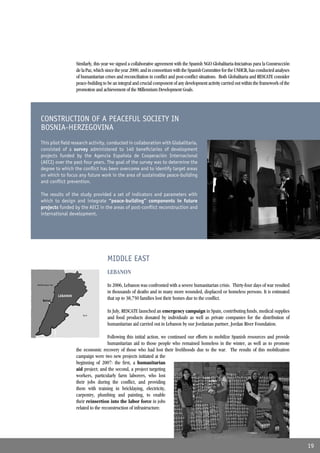 Similarly, this year we signed a collaborative agreement with the Spanish NGO Globalitaria-Iniciativas para la Construcción
                              de la Paz, which since the year 2000, and in consortium with the Spanish Committee for the UNHCR, has conducted analyses
                              of humanitarian crises and reconciliation in conﬂict and post-conﬂict situations. Both Globalitaria and RESCATE consider
                              peace-building to be an integral and crucial component of any development activity carried out within the framework of the
                              promotion and achievement of the Millennium Development Goals.




   CONSTRUCTION OF A PEACEFUL SOCIETY IN
   BOSNIA-HERZEGOVINA
   This pilot ﬁeld research activity, conducted in collaboration with Globalitaria,
   consisted of a survey administered to 140 beneﬁciaries of development
   projects funded by the Agencia Española de Cooperación Internacional
   (AECI) over the past four years. The goal of the survey was to determine the
   degree to which the conﬂict has been overcome and to identify target areas
   on which to focus any future work in the area of sustainable peace-building
   and conﬂict prevention.

   The results of the study provided a set of indicators and parameters with
   which to design and integrate “peace-building” components in future
   projects funded by the AECI in the areas of post-conﬂict reconstruction and
   international development.




                                               MIDDLE EAST
                                               LEBANON
Mediterranean Sea                              In 2006, Lebanon was confronted with a severe humanitarian crisis. Thirty-four days of war resulted
                                               in thousands of deaths and in many more wounded, displaced or homeless persons. It is estimated
                    LEBANON
     Beirut
                                               that up to 38,750 families lost their homes due to the conﬂict.

                                               In July, RESCATE launched an emergency campaign in Spain, contributing funds, medical supplies
                                 Syria
                                               and food products donated by individuals as well as private companies for the distribution of
                                               humanitarian aid carried out in Lebanon by our Jordanian partner, Jordan River Foundation.

                                                Following this initial action, we continued our efforts to mobilize Spanish resources and provide
                                                humanitarian aid to those people who remained homeless in the winter, as well as to promote
                              the economic recovery of those who had lost their livelihoods due to the war. The results of this mobilization
                              campaign were two new projects initiated at the
                              beginning of 2007: the ﬁrst, a humanitarian
                              aid project; and the second, a project targeting
                              workers, particularly farm laborers, who lost
                              their jobs during the conﬂict, and providing
                              them with training in bricklaying, electricity,
                              carpentry, plumbing and painting, to enable
                              their reinsertion into the labor force in jobs
                              related to the reconstruction of infrastructure.




                                                                                                                                                            19
 