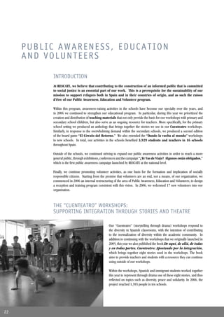 PUBLIC AWARENESS, EDUCATION
     AND VOLUNTEERS

          INTRODUCTION
          At RESCATE, we believe that contributing to the construction of an informed public that is committed
          to social justice is an essential part of our work. This is a prerequisite for the sustainability of our
          mission to support refugees both in Spain and in their countries of origin, and as such the raison
          d’être of our Public Awareness, Education and Volunteer program.

          Within this program, awareness-raising activities in the schools have become our specialty over the years, and
          in 2006 we continued to strengthen our educational program. In particular, during this year we prioritized the
          creation and distribution of teaching materials that not only provide the basis for our workshops with primary and
          secondary school children, but also serve as an ongoing resource for teachers. More speciﬁcally, for the primary
          school setting we produced an anthology that brings together the stories we use in our Cuenteatro workshops.
          Similarly, in response to the overwhelming demand within the secondary schools, we produced a second edition
          of the board game “El Círculo del Retorno.” We also extended the “Dando la vuelta al mundo” workshops
          to new schools. In total, our activities in the schools beneﬁted 3,929 students and teachers in 16 schools
          throughout Spain.

          Outside of the schools, we continued striving to expand our public awareness activities in order to reach a more
          general public, through exhibitions, conferences and the campaign “¿Te Vas de Viaje? Algunos están obligados,”
          which is the ﬁrst public awareness campaign launched by RESCATE at the national level.

          Finally, we continue promoting volunteer activities, as one basis for the formation and implication of socially
          responsible citizens. Starting from the premise that volunteers are an end, not a means, of our organization, we
          commenced in 2006 an internal restructuring of the area of Public Awareness, Education and Volunteers, to design
          a reception and training program consistent with this vision. In 2006, we welcomed 17 new volunteers into our
          organization.



          THE “CUENTEATRO” WORKSHOPS:
          SUPPORTING INTEGRATION THROUGH STORIES AND THEATRE

                                                    Our “Cuenteatro” (storytelling through drama) workshops respond to
                                                    the diversity in Spanish classrooms, with the intention of contributing
                                                    to the normalization of diversity within the academic community. In
                                                    addition to continuing with the workshops that we originally launched in
                                                    2005, this year we also published the book De aquí, de allá, de todas
                                                    y en todas partes. Cuenteatro: Apostando por la integración,
                                                    which brings together eight stories used in the workshops. The book
                                                    aims to provide teachers and students with a resource they can continue
                                                    using outside of our workshops.

                                                    Within the workshops, Spanish and immigrant students worked together
                                                    this year to represent through drama one of these eight stories, and thus
                                                    reﬂected on topics such as diversity, peace and solidarity. In 2006, the
                                                    project reached 1,393 people in ten schools.




22
 