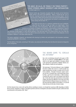 “DE AQUÍ, DE ALLÁ, DE TODAS Y EN TODAS PARTES”:
                                              EIGHT STORIES ABOUT DIVERSITY AND INTEGRATION
                                               For children aged 6 to 11

                                                 “Several months ago, thousands of people from the country of the Aluminium
                                                  Heads arrived in the land of the Redheads. Mateo, a 10-year-old boy, was an
                                                   Aluminio, meaning he was from the country of the Aluminium Heads. Like the
                                                    other Aluminios, Mateo and his parents came to the land of the Redheads because
                                                     back in their own country, the government had started to arrest everyone with
                                                      names starting with the letter ‘M’... “

                                                     Thus begins the ﬁrst story in a collection published this year by RESCATE,
                                                     under the title “De Aquí, de Allá, de Todas y en Todas Partes.” (From
                                                Here and There, and of Everywhere). With the goal of making children more
                                sensitive to the situation of refugees and immigrants in their process of integration in Spanish
                 society, the book brings together eight stories in which the protagonists – in addition to the “Aluminios”
the characters include grapes in a land ruled by bananas, a ﬁsh that loses track of his father during a war, and a bee who
travels to the land of the ﬂowers in order to be able to keep producing honey – learn what it means to be displaced, or to be
considered “different” in the place where they live.

The stories, published in Spanish, are illustrated with drawings by children who participated in the Cuenteatro workshops
conducted by RESCATE in the schools.

The ﬁrst edition of the book, consisting of 700 copies, was produced with funding from the Dirección General de Integración
de los Inmigrantes.




                                                                                THE BOARD GAME “EL CIRCULO
                                                                                DEL RETORNO”
                                                                                Due to the overwhelming demand for this game in 2005,
                                                                                this year we produced a second edition of 150 copies,
                                                                                which we once again made available to secondary schools
                                                                                in the Autonomous Communities of Madrid, Valencia, Cas-
                                                                                tilla-La Mancha, Castilla-León and Andalucía.

                                                                                The board game “El Círculo del Retorno” aims to highlight
                                                                                the diverse realities that coexist in a world of people con-
                                                                                stantly traveling from one place to another, but in very dif-
                                                                                ferent conditions. Through 18 characters, players experi-
                                                                                ence the fun or relaxation that a trip through Spain means
                                                                                for Mary, a girl from the United States, or Marcus-Johann,
                                                                                a German who wants to retire to the Spanish coast with his
                                                                                wife. On the other hand, they put themselves in the position
                                                                                of Beba, who learns how difﬁcult it is not to have news of the
                                                                                family left behind in Ethiopia during its war with Eritrea. Or
                                                                                they learn about the problems of Luis Alberto, a 12-year-old
                                                                                Cuban who faces his ﬁrst day of school in Spain.

All of the characters have a story to tell, and they all have something in common, even though their experiences differ depending on whether
they are tourists, immigrants or refugees. Through the questions and tests on immigration and asylum included in the game, adolescents learn
to put themselves in the position of the “Other”.




                                                                                                                                                 23
 