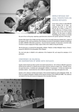 WORLD REFUGEE DAY
                                                                                2006: PERSPECTIVES ON
                                                                                WOMEN REFUGEES
                                                                               In the various contexts in which RESCATE
                                                                               works, including that of Spain, our
                                                                               experience has shown us very clearly
                                                                               that the fact of being a woman in a
                                                                               conﬂict-ridden area, or of being a woman
                                                                               refugee, carries its own series of special
                                                                               challenges. For this reason, to celebrate
                                                                               World Refugee Day (20 June), we decided
     this year to focus on this group, organizing a panel discussion centered on the speciﬁc experiences of this group.

     Panelists Pablo Zapata of the UNCHR, Itziar Ruiz-Giménez of the Universidad Autónoma de Madrid, Ilya U. Topper of
     the magazine La Clave, and Lorena Burbana of the Colombian Asociación de Fraternidad de Negritudes del Municipio
     de Cajibio (AFRANEC) offered their perspectives. Given the diversity of speakers, the discussion covered the reality
     of women in contexts ranging from refugee camps in Africa to the conﬂicts in Iraq and Colombia.

     After the discussion, we projected the photographic exhibition “Miradas a la Mujer Refugiada: Tenaces y Tiernas”,
     prepared for RESCATE by the photographer Álvaro Minguito.

     The event took place in Madrid in the auditorium of the Fundación ICO, and enjoyed the attendance of 49
     participants.



     CONFERENCE IN VALENCIA:
     AN EXAMINATION OF WORK WITH REFUGEES
     Together with the Cátedra Jean Monet and the Universidad Cardenal Herrera - CEU of Valencia, RESCATE organized in
     October the ﬁrst conference in a Spanish university setting exclusively centered on refugee issues. Through a lecture,
     two panel discussions, a workshop and a photographic exhibition, 63 participants – of whom the majority were
     journalism students – learned about the work of different organizations with refugees throughout the world.

     Speakers at the conference included representatives of the Comisión Española de Ayuda al Refugiado (CEAR), the
     Centro de Acogida de Refugiados of Mislata and the Spanish Committees of the UNHCR and UNRWA. The conference
     was funded by the Dirección General de Inmigración of the Generalitat Valenciana.




24
 