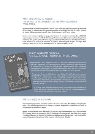 PANEL DISCUSSION IN TOLEDO:
THE IMPACT OF THE CONFLICT ON THE AFRO-COLOMBIAN
POPULATION
Ever since we began working in Colombia in 2004, RESCATE’s work in this country has been centered in the Department
of Cauca, where the indigenous and Afro-Colombian communities are particularly hard-hit by the conﬂict. However,
the situation of these communities, especially that of Afro-Colombians, is hardly known in Spain.

In order to raise awareness regarding this group and its situation in the context of the current conﬂict, and RESCATE
organized a panel discussion in which Afro-Colombian professionals informed the audience on the challenges of their
community. The speakers, all from the Cauca region, included Linder Chará, Mayor of Porto Tejada (Colombia),
Lorena Burbana of the Asociación de Fraternidad de Negritudes of the Municipality of Cajibio, Arie Aragón of the
Asociación Cultural Casa del Niño and William Valencia of the Pastoral Social Afro-Caucana.




           PUBLIC AWARENESS CAMPAIGN:
           “¿TE VAS DE VIAJE? ALGUNOS ESTÁN OBLIGADOS.”

              Why do we travel? This is the question posed by a new public awareness campaign launched
              by RESCATE in November 2006. Designed with the intention of educating the Spanish public
              on the deﬁnition of a refugee, the campaign takes the idea of travel, which has become
               such a common phenomenon in our increasingly globalized world, and aims to show what
                distinguishes the type of journey undertaken by a refugee from other journeys.

                 The campaign “Te vas de viaje? Algunos están obligados” is the ﬁrst campaign designed
                 by RESCATE for implementation on a nationwide level. Campaign materials include
                  a radio spot, print ads and a section on RESCATE’s website, which will continue
                  disseminating the campaign throughout 2007. The campaign will also include talks,
                   exhibitions and other awareness-raising activities in universities, private companies
                   and other settings.

                    In its initial phase (November-December 2006), the campaign spot was broadcast by
                     Cadena SER-Madrid, City FM Radio and Radio Marca, and also included an awareness-
                     raising activity with employees of American Express.




PARTICIPATION IN NETWORKS
Given our growing experience in educational activities in the formal school setting, RESCATE began participating this
year in a cycle of events organized under the heading of “Volunteers and the Schools” by the Dirección General de
Voluntariado of the Comunidad de Madrid.

Of equal interest is the participation of RESCATE in the Education and Communication task forces of the Federation
of Development NGOs of the Community of Madrid (FONGDCAM), where together with other NGOs we are creating
a foundational document on Education for Development, digital manuals on Education, and a study of the calls for
proposals for projects in Education and Public Awareness in the Community of Madrid.




                                                                                                                        25
 