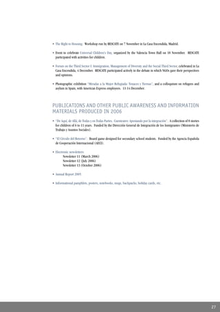 • The Right to Housing. Workshop run by RESCATE on 7 November in La Casa Encendida, Madrid.

• Event to celebrate Universal Children’s Day, organized by the Valencia Town Hall on 18 November. RESCATE
  participated with activities for children.

• Forum on the Third Sector I: Immigration, Management of Diversity and the Social Third Sector, celebrated in La
  Casa Encendida, 4 December. RESCATE participated actively in the debate in which NGOs gave their perspectives
  and opinions.

• Photographic exhibition “Miradas a la Mujer Refugiada: Tenaces y Tiernas”, and a colloquium on refugees and
  asylum in Spain, with American Express employees. 11-14 December.



PUBLICATIONS AND OTHER PUBLIC AWARENESS AND INFORMATION
MATERIALS PRODUCED IN 2006
• “De Aquí, de Allá, de Todas y en Todas Partes. Cuenteatro: Apostando por la integración”. A collection of 8 stories
  for children of 6 to 11 years. Funded by the Dirección General de Integración de los Inmigrantes (Ministerio de
  Trabajo y Asuntos Sociales).

• “El Círculo del Retorno”. Board game designed for secondary school students. Funded by the Agencia Española
  de Cooperación Internacional (AECI).

• Electronic newsletters:
        Newsletter 11 (March 2006)
        Newsletter 12 (July 2006)
        Newsletter 13 (October 2006)

• Annual Report 2005

• Informational pamphlets, posters, notebooks, mugs, backpacks, holiday cards, etc.




                                                                                                                        27
 