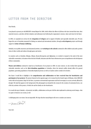 LETTER FROM THE DIRECTOR

Dear friends,


I am pleased to present you with RESCATE’s Annual Report for 2006, which reﬂects the efforts of all those who have invested their time, their
material resources, and above all their initiatives and enthusiasm into furthering the organization’s mission, values and vision for the future.


In 2006, we expanded our services for the integration of refugees and in support of families and especially vulnerable cases. We also
began this year to formulate proposals for linking our national and international activities, through co-development projects and through
support to victims of human trafﬁcking.


Similarly, in our public awareness and educational activities, our workshops in the schools continued to offer children and youth a positive
vision of other worlds and cultures through games and stories.


In countries such as Colombia, Ethiopia, Albania, Bosnia-Herzegovina and Afghanistan, we worked to respond to the needs of the most
vulnerable communities, in locations where the lack of health, education and other basic infrastructure pose an impediment to the development
of these communities.


Women and children continued to stand out as beneﬁciaries of our projects in 2006. In some contexts, we also worked with especially
vulnerable minorities such as the Afro-Colombian population in Colombia, where the internal conﬂict already affects the general
population, generating populations of internally displaced persons as well as of asylum seekers outside of its borders.


One factor I would like to highlight is the comprehension and collaboration we have received from the beneﬁciaries and
participants of our projects. The picture featured on the opposite page is of a woman from the Somali region of Ethiopia, where RESCATE
works with its local partner, Hope for the Horn, to promote environmental regeneration and food sovereignty in an area seriously affected by
drought. The land that appears in the background of the photograph was donated by this woman for the creation of community forests, one
of the key activities of the project, of which she and her family are also beneﬁciaries.


It is exactly this type of attitude—of practical, not idyllic, collaboration on the part of all the sides implicated in achieving social change—that
we aspire to foment in our society as well.


A challenging task in our times, but not impossible. We hope that this Annual Report will serve to awaken your interest.




Nora Avés




                                                                                                                                                       3
 