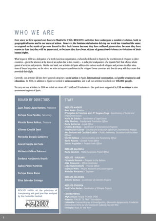 WHO WE ARE
    Ever since we ﬁrst opened our doors in Madrid in 1960, RESCATE’s activities have undergone a notable evolution, both in
    geographical terms and in our areas of action. However, the fundamental mission driving our work has remained the same:
    to respond to the needs of persons forced to ﬂee their homes because they have suffered persecution, because they have
    reason to fear that they will be persecuted, or because they have been victims of generalized violence or violations of their
    human rights.

    What began in 1960 as a delegation of a North American organization, exclusively dedicated in Spain to the resettlement of refugees to other
    countries – given the absence at the time of an asylum law in this country – is today the headquarters of a Spanish NGO that offers a whole
    gamut of services and projects. On the one hand, our activities in Spain address the various needs of refugees and persons in other situa-
    tions of forced migration; on the other, we strive to improve conditions in the refugees’ home countries and thus do away with the causes that
    provoked their ﬂight.

    Currently, our activities fall into three general categories: social action in Spain, international cooperation, and public awareness and
    education. In 2006, in addition to Spain we worked in seven countries, and in all our activities beneﬁted over 106,000 people.

    To carry out our activities, in 2006 we relied on a team of 21 staff and 20 volunteers. Our goals were supported by 153 members in nine
    autonomous regions of Spain.


       BOARD OF DIRECTORS                                   STAFF

       Juan Ángel López Romero, President                   RESCATE-MADRID
                                                            Nora Avés - Director
                                                            MªAngeles de Francisco and Mª Angeles Vega - Coordinators of Social and
       Enrique Sola Pendán, Secretary                       Employment Issues
                                                            María de Zabala - Coordinator of Legal Issues
       Nicolás Ramo Kalkus, Treasure                        Aída Sánchez - Employment Orientation Ofﬁcer
                                                            María Gutierrez - Legal Ofﬁcer
                                                            Cristina Bermejo - Coordinator of International Programs
       Alfonso Cavallé Sesé                                 Encarnación Guirao - Tracking and Evaluation Ofﬁcer for International Projects
                                                            Ana Soriano and Clotilde Cuéllar - Public Awareness, Education and Volunteer
                                                            Ofﬁcers
       Mercedes Dorado Gutiérrez                            Smriti Belbase - Communication and Fundraising Ofﬁcer
                                                            David Palomo - General Funds Ofﬁcer
       Araceli García del Soto                              Sandra Argüelles - Project Funds Ofﬁcer

                                                            RESCATE-VALENCIA
       Michaela Kalkus Pokorna                              María Sánchez - Public Awareness Project Ofﬁcer

                                                            RESCATE - BALKANS
       Gordana Marjanovic Kruzik
                                                            Fernando Mazarro - Delegate in the Balkans
                                                            Aida Omanovic - Ofﬁce Coordinator
       Isabel Pardo Martínez                                Lejla Hadzimahovic - Finance Ofﬁcer
                                                            Svjetlan Mihic - Project Assistant and Liaison Ofﬁcer
                                                            Miroslav Kovacevic - Engineer
       Enrique Ramo Ramo
                                                            RESCATE-COLOMBIA
       Elisa Salvador Zuloaga                               Antonio Ventura - Coordinator of Colombia Projects

                                                            RESCATE-ETHIOPIA
                                                            José Carlos Herias - Coordinator of Ethiopia Projects
       RESCATE fulﬁlls all the principles of
       transparency and good practices analyzed             CONTRAPARTES
       by the Fundación Lealtad.                            Afghanistán: People in Need (PIN)
                                                            Albania: FEMIJET TE PARET Foundation
                                                            Colombia: Corporación para la Investigación y Desarrollo Agropecuario, Fundación
                                                            Intercultural Norte-Sur and Asociación Cultural Casa del Niño
                                                            Ethiopia: Hope for the Horn



4
 
