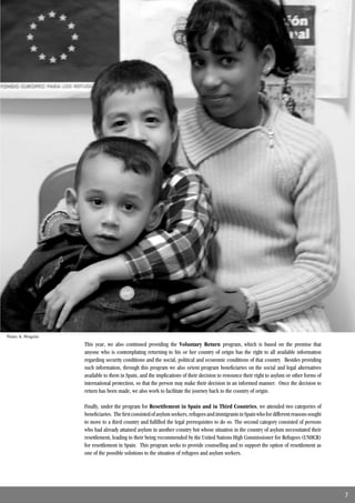 Photo: A. Minguito
                     This year, we also continued providing the Voluntary Return program, which is based on the premise that
                     anyone who is contemplating returning to his or her country of origin has the right to all available information
                     regarding security conditions and the social, political and economic conditions of that country. Besides providing
                     such information, through this program we also orient program beneﬁciaries on the social and legal alternatives
                     available to them in Spain, and the implications of their decision to renounce their right to asylum or other forms of
                     international protection, so that the person may make their decision in an informed manner. Once the decision to
                     return has been made, we also work to facilitate the journey back to the country of origin.

                     Finally, under the program for Resettlement in Spain and in Third Countries, we attended two categories of
                     beneﬁciaries. The ﬁrst consisted of asylum seekers, refugees and immigrants in Spain who for different reasons sought
                     to move to a third country and fulﬁlled the legal prerequisites to do so. The second category consisted of persons
                     who had already attained asylum in another country but whose situation in the country of asylum necessitated their
                     resettlement, leading to their being recommended by the United Nations High Commissioner for Refugees (UNHCR)
                     for resettlement in Spain. This program seeks to provide counselling and to support the option of resettlement as
                     one of the possible solutions to the situation of refugees and asylum seekers.




                                                                                                                                              7
 