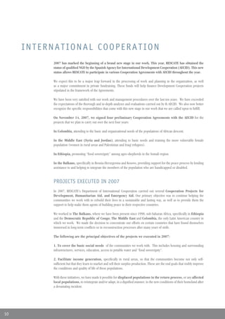 INTERNATIONAL COOPERATION
          2007 has marked the beginning of a brand new stage in our work. This year, RESCATE has obtained the
          status of qualified NGO by the Spanish Agency for International Development Cooperation (AECID). This new
          status allows RESCATE to participate in various Cooperation Agreements with AECID throughout the year.

          We expect this to be a major leap forward in the processing of work and planning in the organization, as well
          as a major commitment in private fundraising. These funds will help finance Development Cooperation projects
          stipulated in the framework of the Agreements.

          We have been very satisfied with our work and management procedures over the last ten years. We have exceeded
          the expectations of the thorough and in-depth analyses and evaluations carried out by th AECID. We also now better
          recognize the specific responsibilities that come with this new stage in our work that we are called upon to fulfill.

          On November 14, 2007, we signed four preliminary Cooperation Agreements with the AECID for the
          projects that we plan to carry out over the next four years:

          In Colombia, attending to the basic and organizational needs of the populations of African descent.

          In the Middle East (Syria and Jordan), attending to basic needs and training the more vulnerable female
          population (women in rural areas and Palestinian and Iraqi refugees).

          In Ethiopia, promoting “food sovereignty” among agro-shepherds in the Somali region.

          In the Balkans, specifically in Bosnia-Herzegovina and Kosovo, providing support for the peace process by lending
          assistance to and helping to integrate the members of the population who are handicapped or disabled.


          PROJECTS EXECUTED IN 2007
          In 2007, RESCATE’s Department of International Cooperation carried out several Cooperation Projects for
          Development, Humanitarian Aid, and Emergency Aid. Our primary objective was to continue helping the
          communities we work with to rebuild their lives in a sustainable and lasting way, as well as to provide them the
          support to help make them agents of building peace in their respective countries.

          We worked in The Balkans, where we have been present since 1998; sub-Saharan Africa, specifically in Ethiopia
          and the Democratic Republic of Congo; The Middle East and Colombia, the only Latin American country in
          which we work. We made the decision to concentrate our efforts en certain countries that have found themselves
          immersed in long-term conflicts or in reconstruction processes after many years of strife.

          The following are the principal objectives of the projects we executed in 2007:

          1. To cover the basic social needs of the communities we work with. This includes housing and surrounding
          infrastructures, services, education, access to potable water and “food sovereignty”.

          2. Facilitate income generation, specifically in rural areas, so that the communities become not only self-
          sufficient but that they learn to market and sell their surplus production. These are the end goals that visibly improve
          the conditions and quality of life of these populations.

          With these initiatives, we have made it possible for displaced populations in the return process, or any affected
          local populations, to reintegrate and/or adapt, in a dignified manner, to the new conditions of their homeland after
          a devastating incident.




10
 