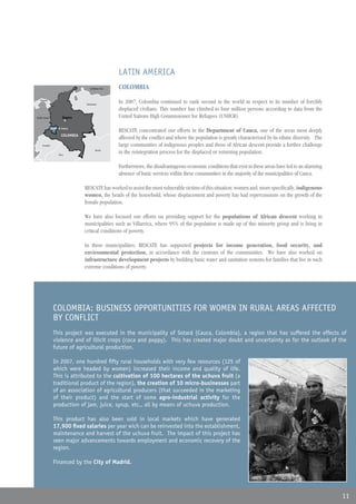 LATIN AMERICA
                                     Mar Caribe Sea
                                     Caribbean        COLOMBIA
   Panama
   Panamá
                                  Venezuela
                                                      In 2007, Colombia continued to rank second in the world in respect to its number of forcibly
                                                      displaced civilians. This number has climbed to four million persons according to data from the
Oceano Ocean
Pacific                 Bogota
                        Bogotá                        United Nations High Commissioner for Refugees (UNHCR).
Pacífico


               Dept. of Cauca
               Dpto. Cauca
                                                      RESCATE concentrated our efforts in the Department of Cauca, one of the areas most deeply
                       COLOMBIA
                                                      affected by the conflict and where the population is greatly characterized by its ethnic diversity. The
     Ecuador                                          large communities of indigenous peoples and those of African descent provide a further challenge
                     Peru
                     Perú
                                          Brazil
                                          Brasil
                                                      to the reintegration process for the displaced or returning population.

                                                      Furthermore, the disadvantageous economic conditions that exist in these areas have led to an alarming
                                                      absence of basic services within these communities in the majority of the municipalities of Cauca.

                                  RESCATE has worked to assist the most vulnerable victims of this situation: women and, more specifically, indigenous
                                  women, the heads of the household, whose displacement and poverty has had repercussions on the growth of the
                                  female population.

                                  We have also focused our efforts on providing support for the populations of African descent working in
                                  municipalities such as Villarrica, where 95% of the population is made up of this minority group and is living in
                                  critical conditions of poverty.

                                  In these municipalities, RESCATE has supported projects for income generation, food security, and
                                  environmental protection, in accordance with the customs of the communities. We have also worked on
                                  infrastructure development projects by building basic water and sanitation systems for families that live in such
                                  extreme conditions of poverty.




                COLOMBIA: BUSINESS OPPORTUNITIES FOR WOMEN IN RURAL AREAS AFFECTED
                BY CONFLICT
                This project was executed in the municipality of Sotará (Cauca, Colombia), a region that has suffered the effects of
                violence and of illicit crops (coca and poppy). This has created major doubt and uncertainty as for the outlook of the
                future of agricultural production.

                In 2007, one hundred fifty rural households with very few resources (125 of
                which were headed by women) increased their income and quality of life.
                This is attributed to the cultivation of 100 hectares of the uchuva fruit (a
                traditional product of the region), the creation of 10 micro-businesses part
                of an association of agricultural producers (that succeeded in the marketing
                of their product) and the start of some agro-industrial activity for the
                production of jam, juice, syrup, etc., all by means of uchuva production.

                This product has also been sold in local markets which have generated
                17,900 fixed salaries per year wich can be reinvested into the establishment,
                maintenance and harvest of the uchuva fruit. The impact of this project has
                seen major advancements towards employment and economic recovery of the
                region.
                                  EUROPA CENTRAL Y ORIENTAL
                Financed by the City of Madrid.




                                                                                                                                                                11
 
