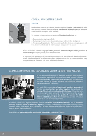 CENTRAL AND EASTERN EUROPE
                      Montenegro
                                                 Serbia
                                                                 ALBANIA
                                   Shkodra
                                                                 Our activities in Albania in 2007 included continued support for children’s education in one of the
                                                     Macedonia
                                                                 most oppressed regions of Albania as well as the prevention of child trafficking, one of the most
      Mar Adriático
      Adriatic Sea                                               serious problems that plagues society in Albania.
                                        Tirana


                                                                 We continued working to support the recovery of the educational system by:
                                     ALBANIA

        Italia
        Italy
                                                      Grecia
                                                      Greece
                                                                 1. The reconstruction of primary schools.
                                                                 2. The training of teachers in new educational techniques and curriculum development.
                                                                 3. Strengthening the participation of all community stakeholders (teachers, principals, parents and
                                                                 local education authorities) in the maintenance and management of the schools.


                                             We have also launched extensive campaigns for the promotion of Children’s Rights and the prevention of
                                             child trafficking reaching the public by means of the local media.

                                             As in previous years, we have placed particular emphasis on girls, the principal victims of trafficking networks.
                                             In these campaigns the parents are involved just as much as the teachers and even the children themselves. They
                                             participate through art expositions, craft works, and theatre performances.




     ALBANIA: IMPROVING THE EDUCATIONAL SYSTEM IN NORTHERN ALBANIA
                                                                          In 2007 we completed a project in the region of Shkodra whose objective
                                                                          was to improve the quality of education in this area. Shkodra is located
                                                                          in northern Albania in the mountain ranges with a mainly rural population
                                                                          and where the rates of illiteracy, mortality, and malnutrition are greater
                                                                          than anywhere else in the country.

                                                                          As a result of this project, two primary schools have been revamped and
                                                                          provided with new furniture and school supplies. We conducted the
                                                                          training of teachers in new educational techniques, while at the same
                                                                          time involving the local community in the maintenance of the schools.
                                                                          Such measures have improved the quality of education for 2,033
                                                                          children and 205 teachers from these two schools as well as others that
                                                                          participate in such development activities.

     In addition, there was a regional conference held on “The Battle against Child Trafficking” and an awareness
     campaign for all the schools in the Shkodra region was launched (122 elementary schools and 37 secondary schools)
     under the theme “Yes to Rights, No to Exploitation”. All these activities have had a wide impact on the local media,
     from the written press to television.

     Financed by the Spanish Agency for International Development Cooperation (AECID).




12
 