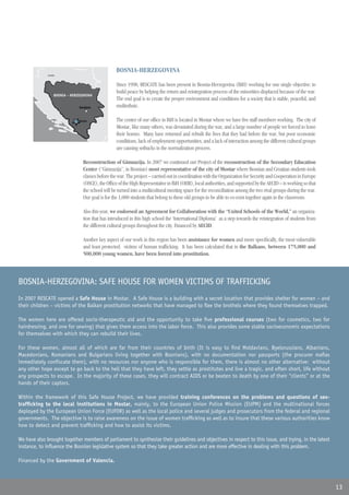 BOSNIA-HERZEGOVINA
              Croacia
              Croatia



                                                    Since 1998, RESCATE has been present in Bosnia-Herzegovina (BiH) working for one single objective: to
                                                    build peace by helping the return and reintegration process of the minorities displaced because of the war.
                   BOSNIA Y HERZEGOVINA
                          - HERZEGOVINA
                                                    The end goal is to create the proper environment and conditions for a society that is stable, peaceful, and
                                Sarajevo            multiethnic.

                                Mostar              The center of our office in BiH is located in Mostar where we have five staff members working. The city of
                                                    Mostar, like many others, was devastated during the war, and a large number of people we forced to leave
                                                    their homes. Many have returned and rebuilt the lives that they had before the war, but poor economic
                                                    conditions, lack of employment opportunities, and a lack of interaction among the different cultural groups
                                                    are causing setbacks in the normalization process.

                                  Reconstruction of Gimnazija. In 2007 we continued our Project of the reconstruction of the Secondary Education
                                  Center (“Gimnazija”, in Bosnian) most representative of the city of Mostar where Bosnian and Croatian students took
                                  classes before the war. The project – carried out in coordination with the Organization for Security and Cooperation in Europe
                                  (OSCE), the Office of the High Representative in BiH (OHR), local authorities, and supported by the AECID – is working so that
                                  the school will be turned into a multicultural meeting space for the reconciliation among the two rival groups during the war.
                                  Our goal is for the 1,000 students that belong to these old groups to be able to co-exist together again in the classroom.

                                  Also this year, we endorsed an Agreement for Collaboration with the “United Schools of the World,” an organiza-
                                  tion that has introduced in this high school the ‘International Diploma’ as a step towards the reintegration of students from
                                  the different cultural groups throughout the city. Financed by AECID.

                                  Another key aspect of our work in this region has been assistance for women and more specifically, the most vulnerable
                                  and least protected: victims of human trafficking. It has been calculated that in the Balkans, between 175,000 and
                                  500,000 young women, have been forced into prostitution.



BOSNIA-HERZEGOVINA: SAFE HOUSE FOR WOMEN VICTIMS OF TRAFFICKING
In 2007 RESCATE opened a Safe House in Mostar. A Safe House is a building with a secret location that provides shelter for women – and
their children – victims of the Balkan prostitution networks that have managed to flee the brothels where they found themselves trapped.

The women here are offered socio-therapeutic aid and the opportunity to take five professional courses (two for cosmetics, two for
hairdressing, and one for sewing) that gives them access into the labor force. This also provides some stable socioeconomic expectations
for themselves with which they can rebuild their lives.

For these women, almost all of which are far from their countries of birth (It is easy to find Moldavians, Byelorussians, Albanians,
Macedonians, Romanians and Bulgarians living together with Bosnians), with no documentation nor passports (the procurer mafias
immediately confiscate them), with no resources nor anyone who is responsible for them, there is almost no other alternative: without
any other hope except to go back to the hell that they have left, they settle as prostitutes and live a tragic, and often short, life without
any prospects to escape. In the majority of these cases, they will contract AIDS or be beaten to death by one of their “clients” or at the
hands of their captors.

Within the framework of this Safe House Project, we have provided training conferences on the problems and questions of sex-
trafficking to the local institutions in Mostar, mainly, to the European Union Police Mission (EUPM) and the multinational forces
deployed by the European Union Force (EUFOR) as well as the local police and several judges and prosecutors from the federal and regional
governments. The objective is to raise awareness on the issue of women trafficking as well as to insure that these various authorities know
how to detect and prevent trafficking and how to assist its victims.

We have also brought together members of parliament to synthesize their guidelines and objectives in respect to this issue, and trying, in the latest
instance, to influence the Bosnian legislative system so that they take greater action and are more effective in dealing with this problem.

Financed by the Government of Valencia.



                                                                                                                                                                   13
 