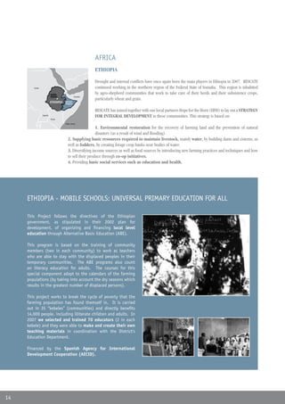 AFRICA
                                                        ETHIOPIA

                                                        Drought and internal conflicts have once again been the main players in Ethiopia in 2007. RESCATE
        Sudán
        Sudan                                           continued working in the northern region of the Federal State of Somalia. This region is inhabited
                         Addis                          by agro-shepherd communities that work to take care of their herds and their subsistence crops,
                         Abeba                Somalia
                                                        particularly wheat and grain.
                         ETHIOPIA
                         ETIOPIA     Somali
                                    Región de
                                     Region
                                    Somalí


                                                        RESCATE has joined together with our local partners Hope for the Horn (HFH) to lay out a STRATEGY
                Uganda
                         Kenia
                         Kenya
                                                        FOR INTEGRAL DEVELOPMENT in these communities. This strategy is based on:
                                    Oceano Índico
                                    Indian Ocean

                                                        1. Environmental restoration for the recovery of farming land and the prevention of natural
                                                        disasters (as a result of wind and flooding).
                                      2. Supplying basic resources required to maintain livestock, mainly water, by building dams and cisterns, as
                                      well as fodders, by creating forage crop banks near bodies of water.
                                      3. Diversifying income sources as well as food sources by introducing new farming practices and techniques and how
                                      to sell their produce through co-op initiatives.
                                      4. Providing basic social services such as education and health.




     ETHIOPIA - MOBILE SCHOOLS: UNIVERSAL PRIMARY EDUCATION FOR ALL

     This Project follows the directives of the Ethiopian
     government, as stipulated in their 2002 plan for
     development, of organizing and financing local level
     education through Alternative Basic Education (ABE).

     This program is based on the training of community
     members (two in each community) to work as teachers
     who are able to stay with the displaced peoples in their
     temporary communities. The ABE programs also count
     on literacy education for adults. The courses for this
     special component adapt to the calendars of the farming
     populations (by taking into account the dry seasons which
     results in the greatest number of displaced persons).

     This project works to break the cycle of poverty that the
     farming population has found themself in. It is carried
     out in 35 “kebeles” (communities) and directly benefits
     14,000 people, including illiterate children and adults. In
     2007 we selected and trained 70 educators (2 in each
     kebele) and they were able to make and create their own
     teaching materials in coordination with the District’s
     Education Department.

     Financed by the Spanish Agency for International
     Development Cooperation (AECID).




14
 