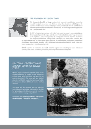 Central African Republic
               Republica Centroaficana                  Sudan
                                                        Sudán
                                                                   THE DEMOCRATIC REPUBLIC OF CONGO
Cameroon
Camerún




           Congo
                                           North Kivu
                                           Kivu Norte              The Democratic Republic of Congo continues to be immersed in a stabilization process that
Gabon
Gabón
                             DEMOCRATIC
                             REPUBLICA
                                                          Uganda
                                                                   should be bringing to an end many years of civil war during which ethnic issues and fighting over the
                              REPUBLIC
                            DEMOCRÁTICA
                            OF THE CONGO
                             DEL CONGO
                                                         Rwanda
                                                        Ruanda
                                                         Burundi
                                                                   country’s abundant natural resources and vying for central power brought about the destabilization of
                                                         Burundi
             Kinshasa                                              the entire region, including the destruction of infrastructures, the massive displacement of populations
                                                                   and a severe economic crisis.

               Angola
                                                           In 2007 we began to carry out some work in Kivu Norte, one of the country’s most devastated areas.
                                                           From August to September the region suffered a bout of violence that led to another huge displacement
                                          Zambia
                                                           of the population. Now over one year after the country’s first democratic election in decades that
                                                           was thought to have been able to bring stability to the region, civil armed conflict continues. With
                                          the support of the MONUC, the United Nations Mission in the DRC, the government had a confrontation with the forces
                                          of rebel leader Laurent Nkunda. According to the UNHCR, these confrontations forced 400,000 people to leave their
                                          homes, bringing about a severe humanitarian crisis.

                                          RESCATE supported the construction of a health center to help the most isolated regions receive first aid and
                                          especially, aid to woman in labor and post-partum, given the high mother-infant mortality rates.




            R.D. CONGO: CONSTRUCTION OF
            A HEALTH CENTER FOR 120,000
            PEOPLE
            RESCATE began constructing a health center in the
            Bakano community, in Itebero, in the territory of
            Walikale, some 380km from Goma (the capital of the
            province Kivu Norte). The center will lend medical
            attention to 120,000 people that previously had to
            travel between 50 and 100kms to receive medical
            attention.

            The center will be equipped with an operating
            room, laboratory, pharmacy, and consulting services
            for gynecology and obstetrics, general medicine,
            internal medicine, surgery, and pediatrics.

            Financed by the Community of Madrid (Department
            of Development Cooperation and Health).




                                                                                                                                                                              15
 