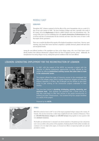 MIDDLE EAST
                                                              LEBANON
              Mediterranean Sea
              Mar Mediterraneo
                                                              Throughout 2007, Lebanon continued to feel the effects of the severe humanitarian crisis as a result of 34
                                                              days of war in the summer of 2006. The heavy bombing of villages and cities, especially in the south of
                                   LEBANON
                                   LÍBANO
                   Beirut
                   Beirut                                     the country, led to the displacement of almost a million Lebanese and a true humanitarian crisis. The
                                                              severity of this crisis is yet more debilitating due to the massive destruction of infrastructures that has
                                                 Syria
                                                              cut off not only lines of communication but also electricity and water (since their source of water is wells
                                                Siria
                                                              that require electric generators).

                                                              There was a ceasefire that allowed the majority of the displaced population to return home. However, upon
                                                              returning, many found their houses had been completely or partially destroyed, planted with land mines
                                                              and unexploded bombs.

                                             Among the most affected members of the population are those at the refugee camps, who, even if their homes weren’t
                                             directly bombed, their deficient infrastructure collapsed before the flood of displaced persons arrived. Additionally, the
                                             unemployment rate among refugees went up, making their general conditions of life even more difficult.



     LEBANON: GENERATING EMPLOYMENT FOR THE RECONSTRUCTION OF LEBANON

                                                                    In 2007, with the support of the AECID, we executed a project with the
                                                                    objective of offering employment opportunities to those affected by the
                                                                    conflict by offering professional training courses that allow them to work
                                                                    in the construction sector.

                                                                    The program offered five types of intensive courses to the unemployed that
                                                                    stay in the refugee camps (which includes Palestinian refugees and internally
                                                                    displace Lebanese) in El-Buss, Burj El-Barnjeh and Ain Elhilwe to give them
                                                                    access to jobs working on the construction projects undertaken in their
                                                                    country.

                                                                    They have been trained in plumbing, bricklaying, painting, electricity, and
                                                                    aluminum work. Each graduate was presented with a starter tool kit so
                                                                    that they could begin to offer their services in the partial reconstruction of
                                                                    building and other infrastructures. Five hundred thirty-four people benefited
                                                                    as a result of this project.

                                                                    Financed by the AECID.


                                  Turquía
                                                               SYRIA

                                                               RESCATE worked in Syria in 2007 in one of the largest populated refugee camps in the country, El-
         Mar
         Mediterraneo
                                  SIRIA
                                                               Yarmuk. This site has turned into a rather large neighborhood in the outskirts of Damascus. There
                                                               are 100,000 Palestinian refugees and 400,000 Syrians living together in close quarters with
               Líbano
                                                               very minimal resources.
                        Damasco
                                                Iraq

                                                               The health care infrastructure is saturated (one doctor attends to 140 patients per day) and private
                 Jordania
                                                               care is not accesible to this portion of the population. Realizing that the birth-mother mortality rate
                                                               continues to be very high in this region, we focused our efforts on improving health care and aid
                                                               provided to women.




16
 
