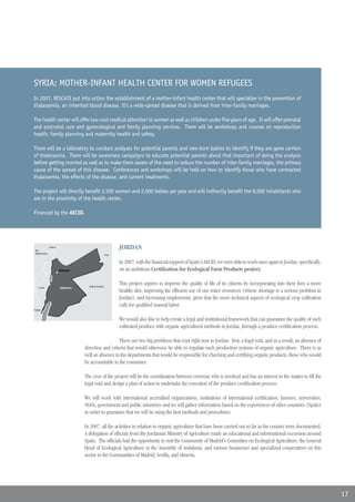 SYRIA: MOTHER-INFANT HEALTH CENTER FOR WOMEN REFUGEES
In 2007, RESCATE put into action the establishment of a mother-infant health center that will specialize in the prevention of
thalassemia, an inherited blood disease. It’s a wide-spread disease that is derived from inter-family marriages.

The health center will offer low-cost medical attention to women as well as children under five years of age. It will offer prenatal
and postnatal care and gynecological and family planning services. There will be workshops and courses on reproduction
health, family planning and maternity health and safety.

There will be a laboratory to conduct analyses for potential parents and new-born babies to identify if they are gene carriers
of thalessemia. There will be awareness campaigns to educate potential parents about that important of doing the analysis
before getting married as well as to make them aware of the need to reduce the number of inter-family marriages, the primary
cause of the spread of this disease. Conferences and workshops will be held on how to identify those who have contracted
thalassemia, the effects of the disease, and current treatments.

The project will directly benefit 2,500 women and 2,000 babies per year and will indirectly benefit the 8,000 inhabitants who
are in the proximity of the health center.

Financed by the AECID.




Mar
                Líbano
                         Líbano
                                                                    JORDAN
Mediterraneo
                                                             Iraq
                                    Siria

                                                                    In 2007, with the financial support of Spain’s AECID, we were able to work once again in Jordan, specifically,
                         Amman                                      on an ambitious Certification for Ecological Farm Products project.

                                            Arabia Saudita
                                                                    This project aspires to improve the quality of life of its citizens by incorporating into their lives a more
    Israel               JORDANIA
                                                                    healthy diet, improving the efficient use of our water resources (whose shortage is a serious problem in
                                                                    Jordan), and increasing employment, given that the more technical aspects of ecological crop cultivation
                                                                    calls for qualified manual labor.
Egipto Israel



                                                                    We would also like to help create a legal and institutional framework that can guarantee the quality of such
                                                                    cultivated produce with organic agricultural methods in Jordan, through a produce certification process.

                                                       There are two big problems that exist right now in Jordan: first, a legal void, and as a result, an absence of
                                    direction and criteria that would otherwise be able to regulate such production systems of organic agriculture. There is as
                                    well an absence in the departments that would be responsible for checking and certifying organic products, those who would
                                    be accountable to the consumer.

                                    The crux of the project will be the coordination between everyone who is involved and has an interest in the matter to fill the
                                    legal void and design a plan of action to undertake the execution of the produce certification process.

                                    We will work with international accredited organizations, institutions of international certification, farmers, universities,
                                    NGOs, government and public ministries and we will gather information based on the experiences of other countries (Spain)
                                    in order to guarantee that we will be using the best methods and procedures.

                                    In 2007, all the activities in relation to organic agriculture that have been carried out so far in the country were documented.
                                    A delegation of officials from the Jordanian Ministry of Agriculture made an educational and informational excursion around
                                    Spain. The officials had the opportunity to visit the Community of Madrid’s Committee on Ecological Agriculture, the General
                                    Head of Ecological Agriculture in the Assembly of Andalusia, and various businesses and specialized cooperatives en this
                                    sector in the Communities of Madrid, Sevilla, and Almería.




                                                                                                                                                                                     17
 