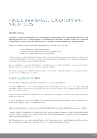 PUBLIC AWARENESS, EDUCATION AND
VOLUNTEERS

INTRODUCTION
At RESCATE, we believe that contributing to the construction of an informed public that is committed to social justice is an
essential part of our work. This is a prerequisite for the sustainability of our mission to support refugees both in Spain and
in their countries of origin, and as such the raison d’être of our Public Awareness, Education and Volunteer program.

During 2007, the activities of Public Awareness and Education have focused principally on three work areas:

                 • To favor social integration and intercultural relations.
                 • To promote the awareness of the situation of the less-advantaged countries.
                 • To make people conscious of the refugees’ situation worldwide

We have developed workshops, photographic exhibitions, and we have actively participated in seminars, panel discussions and nets, such
as the Grupo de Educación de la Federación de ONGD de la Comunidad de Madrid (FONGDCAM) and the Federación de Entidades de
Voluntariado de la Comunidad Autónoma de Madrid (FEVOCAM).

This year, our public awareness activities benefited persons in the education sector as well as general public of 5 Autonomous Communities:
Madrid, Castilla y León, Castilla-La Mancha, Comunidad Valenciana and Andalucía.

Moreover, the stronger presence of RESCATE in Valencia, Castilla y León and Castilla-La Mancha has enabled us to develop relevant activities
of Public Awareness and Education in these regions.


PUBLIC AWARENESS CAMPAIGN
Board Game and Public Awareness Workshops “El Círculo del Retorno”
“El Círculo del Retorno” is a board game intended for Educación Secundaria (IES) students, which is to be used together with guided
workshops. Through the questions and tests on immigration and asylum, “El Círculo del Retorno” aims to teach the players the diverse realities
that coexist nowadays in the world.

This project of Public Awareness and Education began in 2005; Furthermore, the AECID approved a second edition of 150 copies in 2006, which
were also used during 2007.

In 2007, 62 workshops and 7 tutorials were developed in 12 Secondary Schools of 4 Autonomous Communities (Madrid, Castilla y León, Anda-
lucía y Castilla-La Mancha), reaching 5,337 students and teachers.


Photographic Exhibition “Regreso al Exilio: Por la Dignificación de los Refugiados de Ayer y de Hoy”
“Regreso al Exilio: Por la Dignificación de los Refugiados de Ayer y Hoy” is a virtual exhibition of photographs of refugees. The goal of this exhibition
has been to increase the knowledge on the situation of refugees during Franco’s dictatorship and show the similarities with the current situation of
millions of people throughout the world.

The high number of visitors to the website (to date, 1093 visitors, and 483 “unique visitors”) and the positive feedback received, allow us to affirm
that the goal has been successfully achieved. Additionally, 500 CDs of the exhibition’s content have been produced.




                                                                                                                                                            19
 