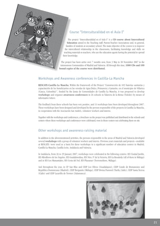 Course “Interculturalidad en el Aula I”

                                 The project “Interculturalidad en el Aula I” is a CD course about Intercultural
                                Education aimed to the Teaching staff, Parent-Teacher Associations and, in general,
                              families of students at secondary school. The main objective of the course is to improve
                             the intercultural relationship in the classrooms, facilitating knowledge and skills on
                            teaching materials to teachers, who are the education agents having the potential to spread
                           their knowledge.

                         The project has been active over 7 months now, from 3 May to 30 November 2007 in the
                        Autonomous Communities of Madrid and Valencia. All through this time, 1000 CDs and 100
                       bound copies of the course were distributed.


Workshops and Awareness conferences in Castilla-La Mancha
RESCATE-Castilla La Mancha. Within the framework of the Project “Construcción de 103 baterías sanitarias y
capacitación de los beneficiarios en las veredas de Agua Dulce, Primavera y Cantarito, en el municipio de Villarica
(Cauca, Colombia)”, funded by the Junta de Comunidades de Castilla La Mancha, it was proposed to develop
workshops and organize awareness conferences in 26 schools in Talavera de la Reina (Toledo) by means of
informative letters.

The feedback from these schools has been very positive, and 11 workshops have been developed throughout 2007.
These workshops have been designed and developed by the person responsible of the projects in Castilla-La Mancha,
in cooperation with the Asociación San Andrés, volunteer workers and interns.

Together with the workshops and conferences, a brochure on the project was published and distributed in the schools and
centers where these workshops and conferences were celebrated, even in those centers not celebrating them on site.


Other workshops and awareness-raising material

In addition to the abovementioned activities, the persons responsible in the areas of Madrid and Valencia developed
several workshops with a group of volunteer workers and interns. Previous years materials and projects –available
at RESCATE- were used as a basis for these workshops in a significant number of education centres in Madrid,
Castilla-La Mancha, Castilla León, Andalucía and Valencia.

In Andalucía, from 26 to 29 January 2007, workshops were celebrated in the following centres: IES Ciudad Jardín,
IES Miraflores de los Ángeles, IES Guadalmedina, IES Ntra. Sª de la Victoria, IES La Rosaleda (all of them in Málaga)
and in IES Los Manantiales, IES Costa del Sol, IES Playamar (Torremolinos, Málaga).

And throughout the year, in CP San Blas and CEIP Los Olivos (Guadalajara), CEIP Conde de Romanones and
República Dominicana (Madrid), CEIP Bergamín (Málaga), CEIP Divina Pastoral (Tarifa, Cádiz), CEIP Santa Teresa
(Cádiz) and CEIP Lazarillo de Tormes (Salamanca).




                                                                                                                          21
 