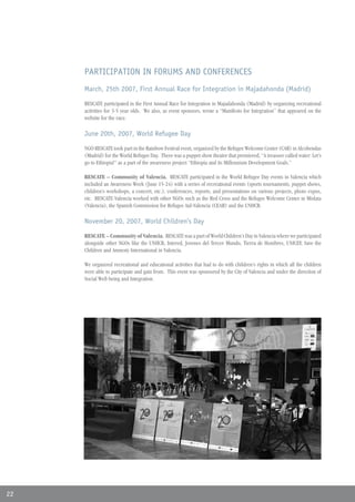 PARTICIPATION IN FORUMS AND CONFERENCES
     March, 25th 2007, First Annual Race for Integration in Majadahonda (Madrid)

     RESCATE participated in the First Annual Race for Integration in Majadahonda (Madrid) by organizing recreational
     activities for 3-5 year olds. We also, as event sponsors, wrote a “Manifesto for Integration” that appeared on the
     website for the race.

     June 20th, 2007, World Refugee Day

     NGO RESCATE took part in the Rainbow Festival event, organized by the Refugee Welcome Center (CAR) in Alcobendas
     (Madrid) for the World Refugee Day. There was a puppet show theatre that premiered, “A treasure called water: Let’s
     go to Ethiopia!” as a part of the awareness project “Ethiopia and its Millennium Development Goals.”

     RESCATE – Community of Valencia. RESCATE participated in the World Refugee Day events in Valencia which
     included an Awareness Week (June 15-24) with a series of recreational events (sports tournaments, puppet shows,
     children’s workshops, a concert, etc.), conferences, reports, and presentations on various projects, photo expos,
     etc. RESCATE-Valencia worked with other NGOs such as the Red Cross and the Refugee Welcome Center in Mislata
     (Valencia), the Spanish Commission for Refugee Aid-Valencia (CEAR) and the UNHCR.

     November 20, 2007, World Children’s Day

     RESCATE – Community of Valencia. RESCATE was a part of World Children’s Day in Valencia where we participated
     alongside other NGOs like the UNHCR, Intered, Jovenes del Tercer Mundo, Tierra de Hombres, UNICEF, Save the
     Children and Amnesty International in Valencia.

     We organized recreational and educational activities that had to do with children’s rights in which all the children
     were able to participate and gain from. This event was sponsored by the City of Valencia and under the direction of
     Social Well-being and Integration.




22
 
