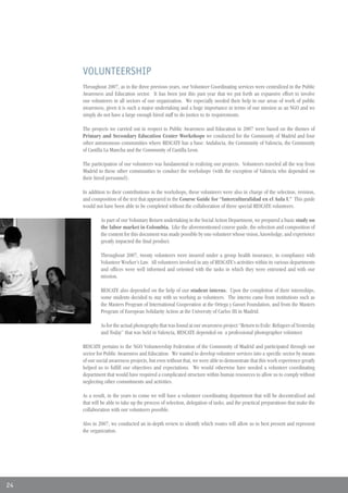 VOLUNTEERSHIP
     Throughout 2007, as in the three previous years, our Volunteer Coordinating services were centralized in the Public
     Awareness and Education sector. It has been just this past year that we put forth an expansive effort to involve
     our volunteers in all sectors of our organization. We especially needed their help in our areas of work of public
     awareness, given it is such a major undertaking and a huge importance in terms of our mission as an NGO and we
     simply do not have a large enough hired staff to do justice to its requirements.

     The projects we carried out in respect to Public Awareness and Education in 2007 were based on the themes of
     Primary and Secondary Education Center Workshops we conducted for the Community of Madrid and four
     other autonomous communities where RESCATE has a base: Andalucia, the Community of Valencia, the Community
     of Castilla La Mancha and the Community of Castilla Leon.

     The participation of our volunteers was fundamental in realizing our projects. Volunteers traveled all the way from
     Madrid to these other communities to conduct the workshops (with the exception of Valencia who depended on
     their hired personnel).

     In addition to their contributions in the workshops, these volunteers were also in charge of the selection, revision,
     and composition of the text that appeared in the Course Guide for “Interculturalidad en el Aula I.” This guide
     would not have been able to be completed without the collaboration of three special RESCATE volunteers.

              As part of our Voluntary Return undertaking in the Social Action Department, we prepared a basic study on
              the labor market in Colombia. Like the aforementioned course guide, the selection and composition of
              the content for this document was made possible by one volunteer whose vision, knowledge, and experience
              greatly impacted the final product.

              Throughout 2007, twenty volunteers were insured under a group health insurance, in compliance with
              Volunteer Worker’s Law. All volunteers involved in any of RESCATE’s activities within its various departments
              and offices were well informed and oriented with the tasks in which they were entrusted and with our
              mission.

              RESCATE also depended on the help of our student interns. Upon the completion of their internships,
              some students decided to stay with us working as volunteers. The interns came from institutions such as
              the Masters Program of International Cooperation at the Ortega y Gasset Foundation, and from the Masters
              Program of European Solidarity Action at the University of Carlos III in Madrid.

              As for the actual photography that was found at our awareness project “Return to Exile: Refugees of Yesterday
              and Today” that was held in Valencia, RESCATE depended on a professional photographer volunteer.

     RESCATE pertains to the NGO Volunteership Federation of the Community of Madrid and participated through our
     sector for Public Awareness and Education. We wanted to develop volunteer services into a specific sector by means
     of our social awareness projects, but even without that, we were able to demonstrate that this work experience greatly
     helped us to fulfill our objectives and expectations. We would otherwise have needed a volunteer coordinating
     department that would have required a complicated structure within human resources to allow us to comply without
     neglecting other commitments and activities.

     As a result, in the years to come we will have a volunteer coordinating department that will be decentralized and
     that will be able to take up the process of selection, delegation of tasks, and the practical preparations that make the
     collaboration with our volunteers possible.

     Also in 2007, we conducted an in-depth review to identify which routes will allow us to best present and represent
     the organization.




24
 