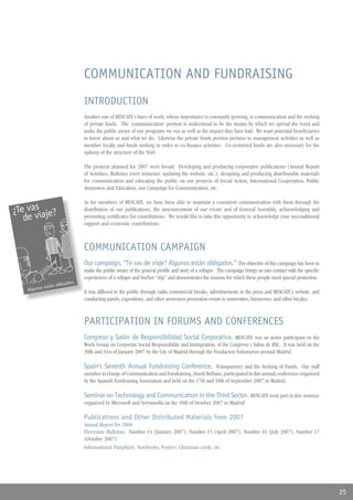 COMMUNICATION AND FUNDRAISING
INTRODUCTION
Another one of RESCATE’s lines of work, whose importance is constantly growing, is communication and the seeking
of private funds. The ‘communication’ portion is understood to be the means by which we spread the word and
make the public aware of our programs we run as well as the impact they have had. We want potential beneficiaries
to know about us and what we do. Likewise the private funds portion pertains to management activities as well as
member loyalty and funds seeking in order to co-finance activities. Un-restricted funds are also necessary for the
upkeep of the structure of the NGO.

The projects planned for 2007 were broad: Developing and producing corporative publications (Annual Report
of Activities, Bulletins every trimester, updating the website, etc.); designing and producing distributable materials
for communication and educating the public on our projects of Social Action, International Cooperation, Public
Awareness and Education, our Campaign for Communication, etc.

As for members of RESCATE, we have been able to maintain a consistent communication with them through the
distribution of our publications, the announcement of our events and of General Assembly, acknowledging and
presenting certificates for contributions. We would like to take this opportunity to acknowledge your unconditional
support and economic contributions.



COMMUNICATION CAMPAIGN
Our campaign, “Te vas de viaje? Algunos están obligados.” The objective of this campaign has been to
make the public aware of the general profile and story of a refugee. The campaign brings us into contact with the specific
experiences of a refugee and his/her “trip” and demonstrates the reasons for which these people need special protection.

It was diffused to the public through radio commercial breaks, advertisements in the press and RESCATE’s website, and
conducting panels, expositions, and other awareness promotion events in universities, businesses, and other locales.



PARTICIPATION IN FORUMS AND CONFERENCES
Congreso y Salón de Responsibilidad Social Corporativa. RESCATE was an active participant en the
Work Group on Corporate Social Responsibility and Immigration, of the Congreso y Salon de RSC. It was held on the
30th and 31st of January 2007 by the City of Madrid through the Fundacion Voluntarios around Madrid.

Spain’s Seventh Annual Fundraising Conference. Transparency and the Seeking of Funds. Our staff
member in charge of Communication and Fundraising, Smriti Belbase, participated in this annual conference organized
by the Spanish Fundraising Association and held on the 17th and 18th of September 2007 in Madrid.

Seminar on Technology and Communication in the Third Sector. RESCATE took part in this seminar
organized by Microsoft and Servimedia on the 10th of October 2007 in Madrid.

Publications and Other Distributed Materials from 2007
Annual Report for 2006
Electronic Bulletins: Number 14 (January 2007), Number 15 (April 2007), Number 16 (July 2007), Number 17
(October 2007)
Informational Pamphlets, Notebooks, Posters, Christmas cards, etc.




                                                                                                                             25
 